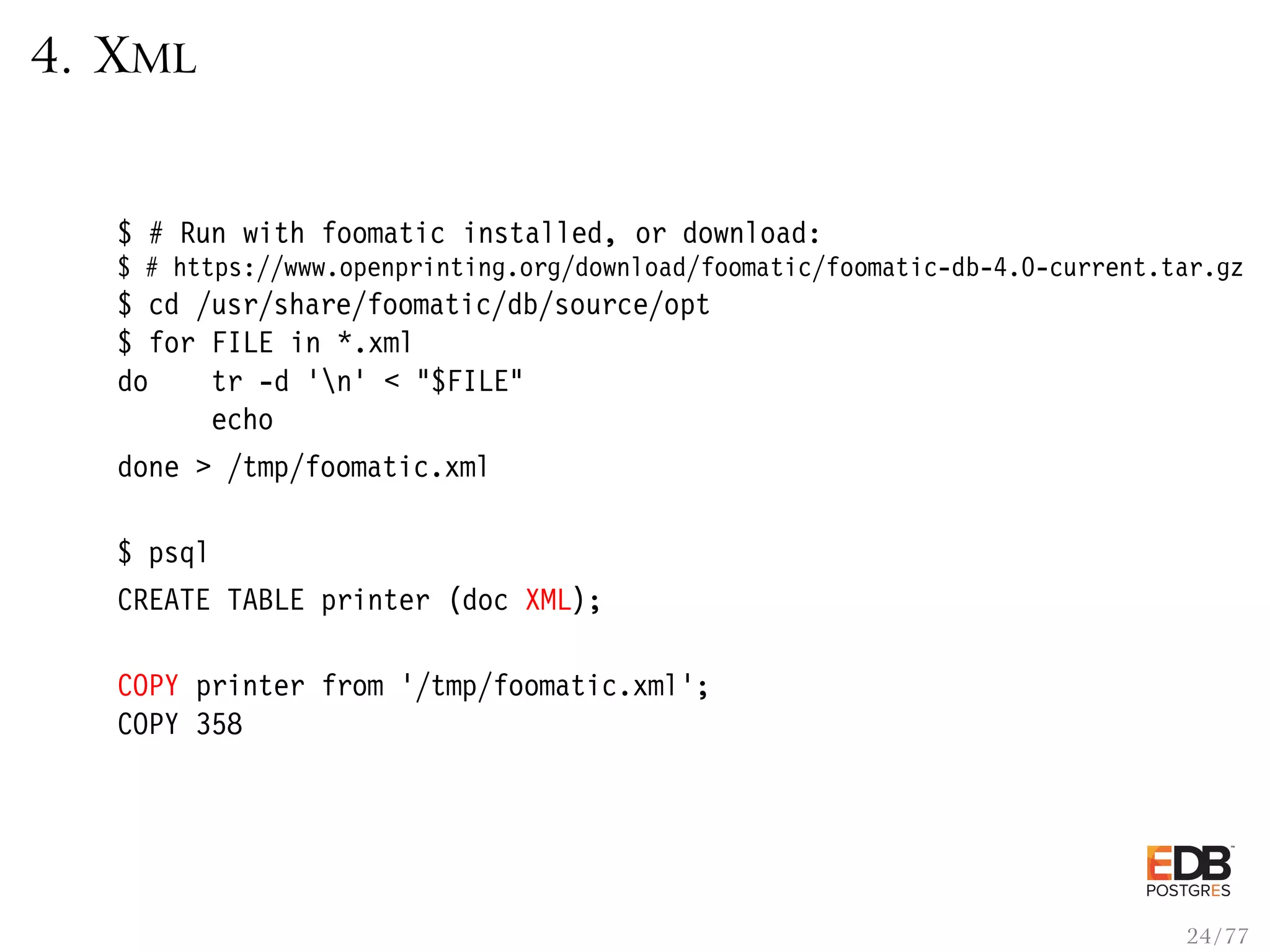 4. XML $ # Run with foomatic installed, or download: $ # https://www.openprinting.org/download/foomatic/foomatic-db-4.0-current.tar.gz $ cd /usr/share/foomatic/db/source/opt $ for FILE in *.xml do tr -d ’n’ < "$FILE" echo done > /tmp/foomatic.xml $ psql CREATE TABLE printer (doc XML); COPY printer from ’/tmp/foomatic.xml’; COPY 358 24 / 77 