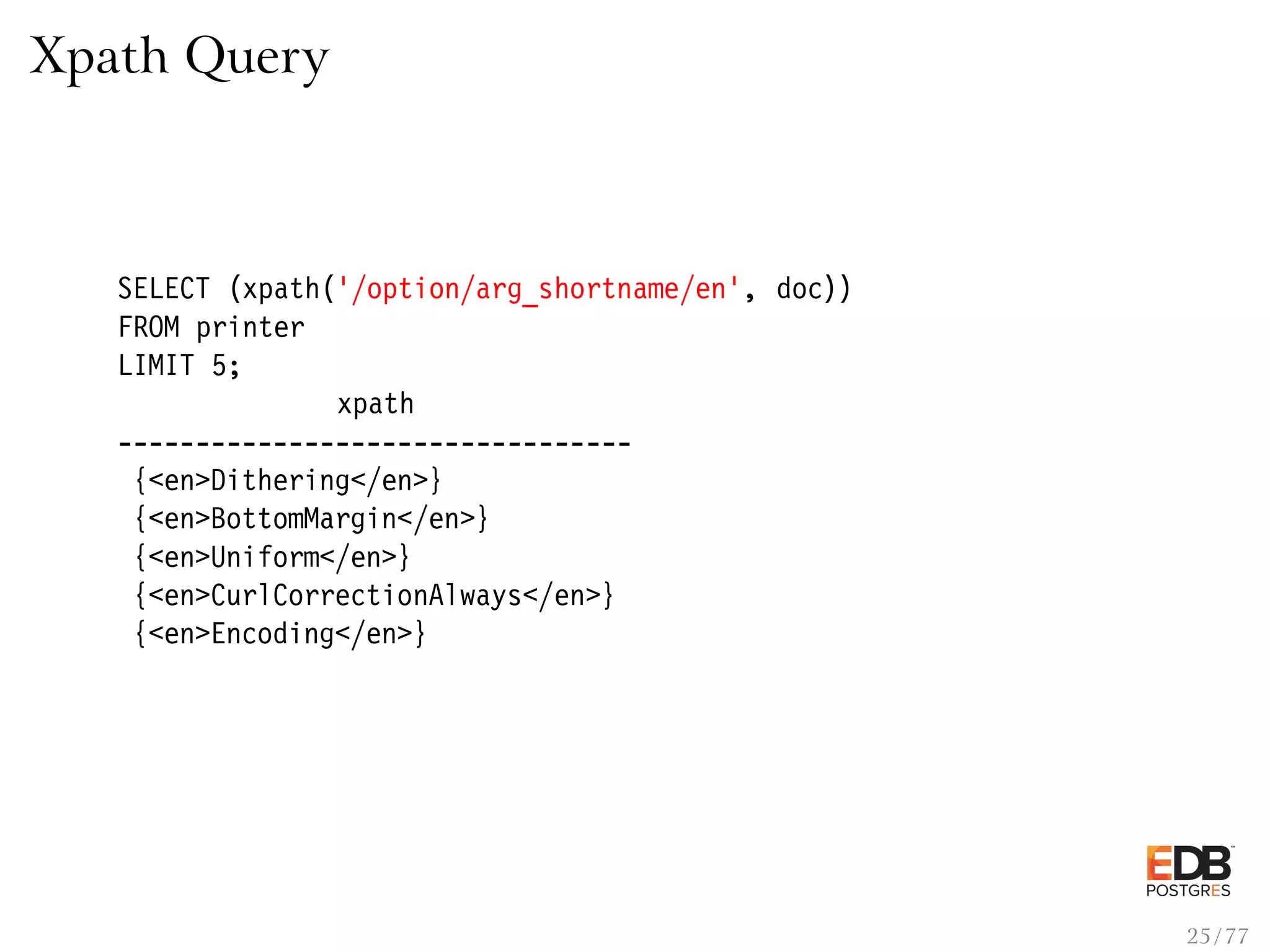 Xpath Query SELECT (xpath(’/option/arg_shortname/en’, doc)) FROM printer LIMIT 5; xpath --------------------------------- {<en>Dithering</en>} {<en>BottomMargin</en>} {<en>Uniform</en>} {<en>CurlCorrectionAlways</en>} {<en>Encoding</en>} 25 / 77 