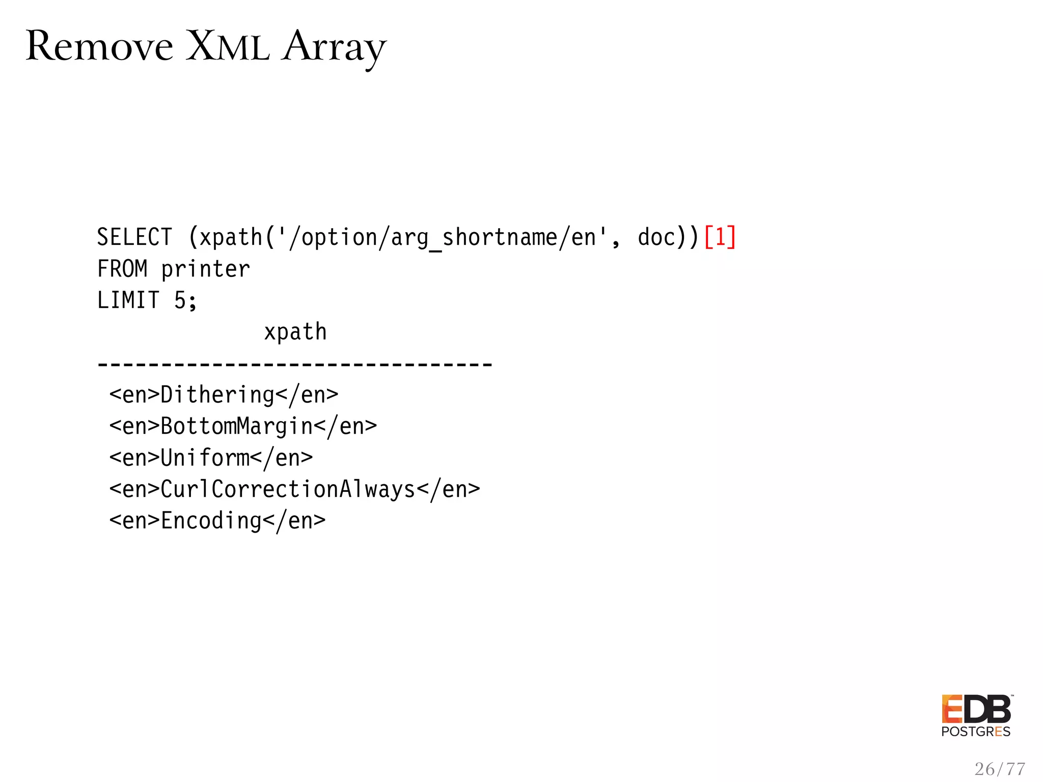 Remove XML Array SELECT (xpath(’/option/arg_shortname/en’, doc))[1] FROM printer LIMIT 5; xpath ------------------------------- <en>Dithering</en> <en>BottomMargin</en> <en>Uniform</en> <en>CurlCorrectionAlways</en> <en>Encoding</en> 26 / 77 