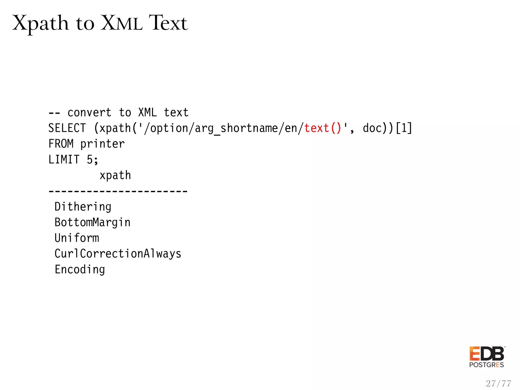 Xpath to XML Text -- convert to XML text SELECT (xpath(’/option/arg_shortname/en/text()’, doc))[1] FROM printer LIMIT 5; xpath ---------------------- Dithering BottomMargin Uniform CurlCorrectionAlways Encoding 27 / 77 