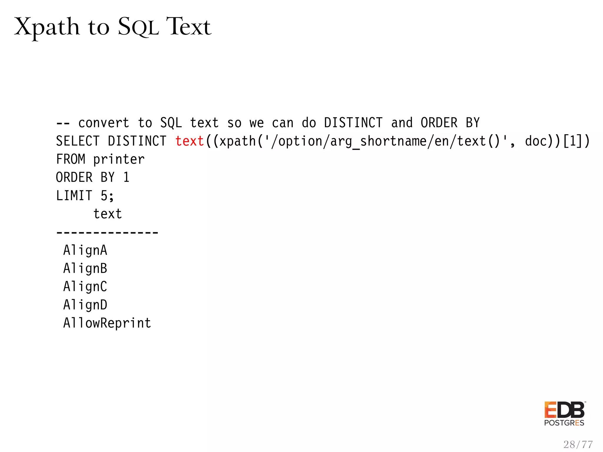 Xpath to SQL Text -- convert to SQL text so we can do DISTINCT and ORDER BY SELECT DISTINCT text((xpath(’/option/arg_shortname/en/text()’, doc))[1]) FROM printer ORDER BY 1 LIMIT 5; text -------------- AlignA AlignB AlignC AlignD AllowReprint 28 / 77 
