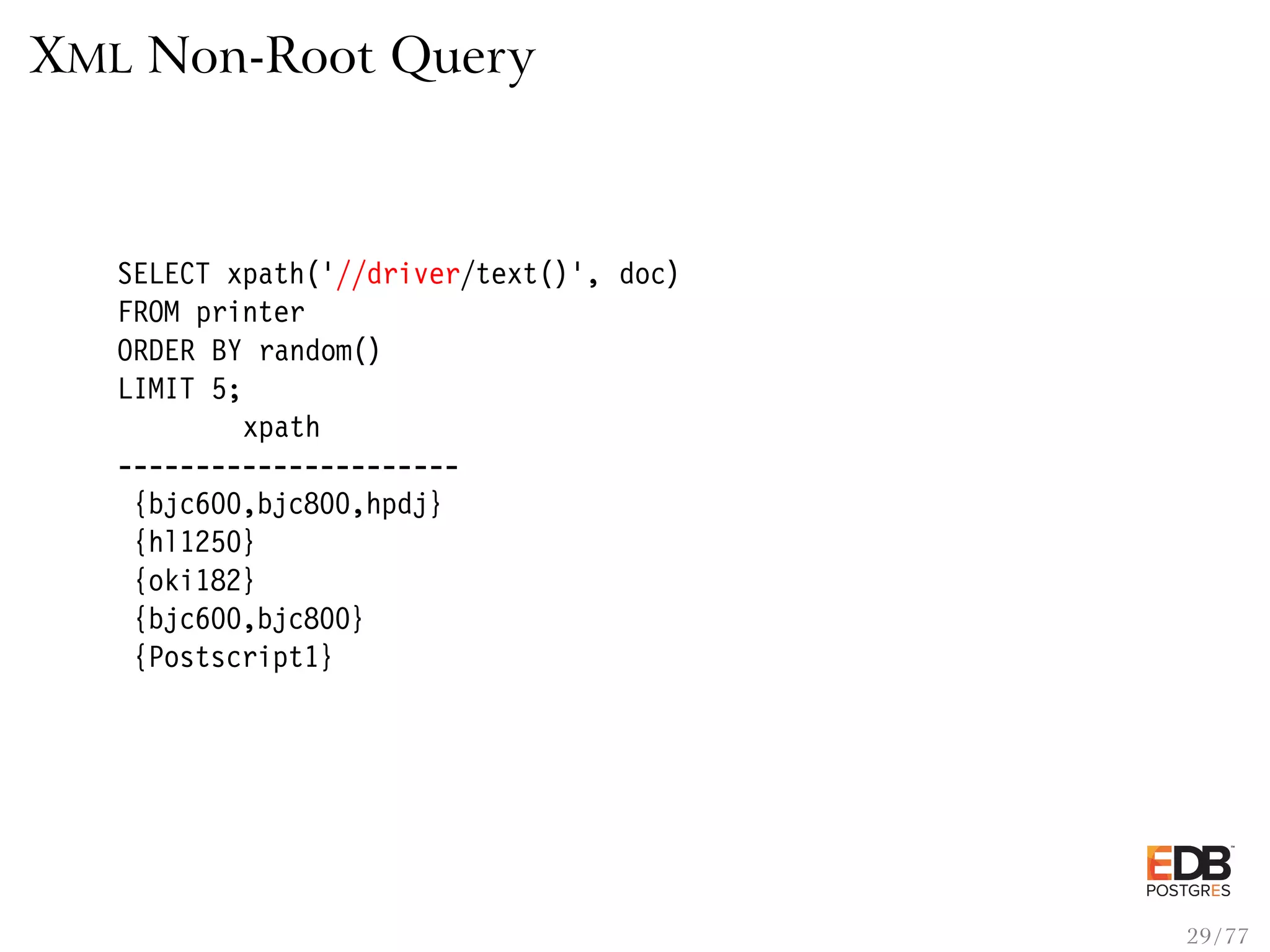 XML Non-Root Query SELECT xpath(’//driver/text()’, doc) FROM printer ORDER BY random() LIMIT 5; xpath ---------------------- {bjc600,bjc800,hpdj} {hl1250} {oki182} {bjc600,bjc800} {Postscript1} 29 / 77 