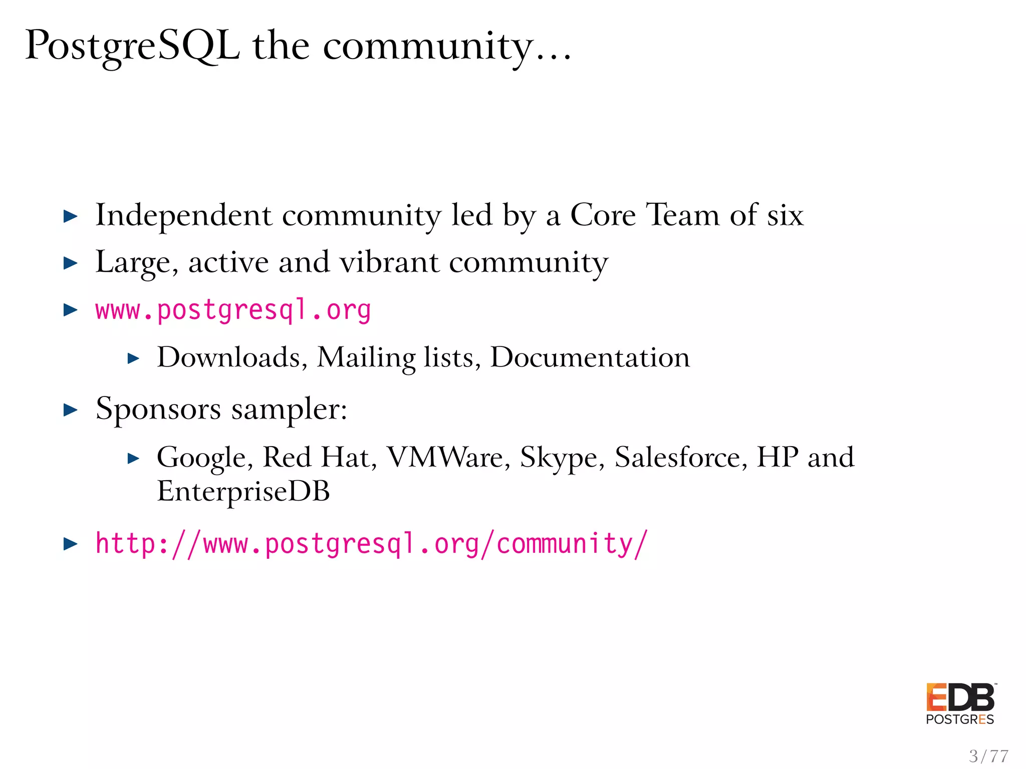 PostgreSQL the community… Independent community led by a Core Team of six Large, active and vibrant community www.postgresql.org Downloads, Mailing lists, Documentation Sponsors sampler: Google, Red Hat, VMWare, Skype, Salesforce, HP and EnterpriseDB http://www.postgresql.org/community/ 3 / 77 