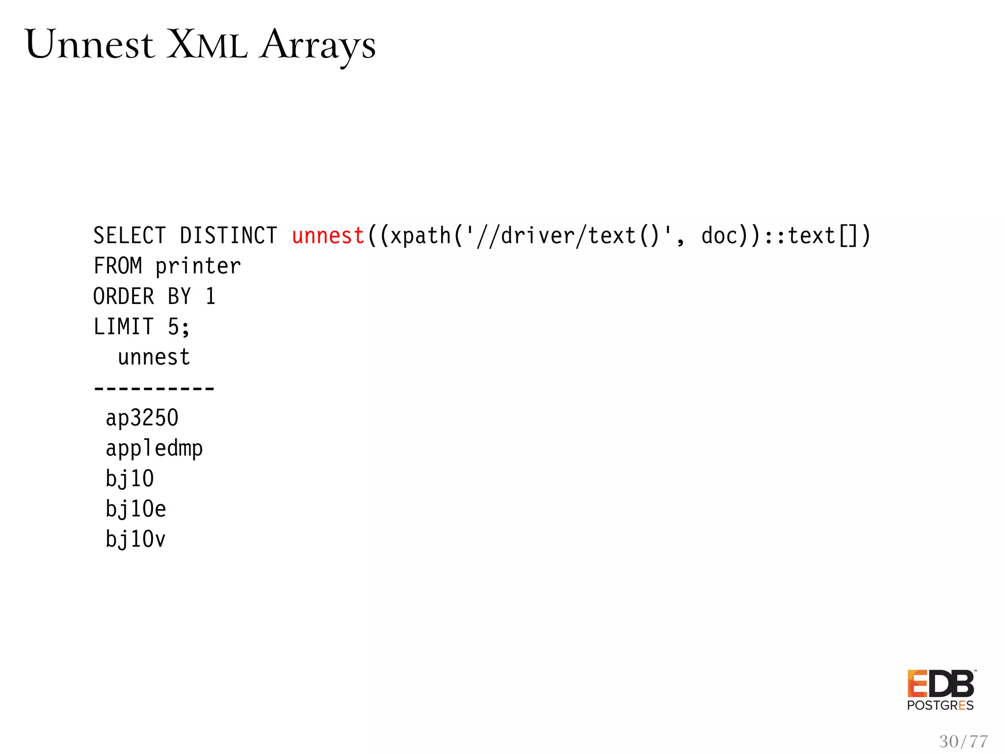 Unnest XML Arrays SELECT DISTINCT unnest((xpath(’//driver/text()’, doc))::text[]) FROM printer ORDER BY 1 LIMIT 5; unnest ---------- ap3250 appledmp bj10 bj10e bj10v 30 / 77 