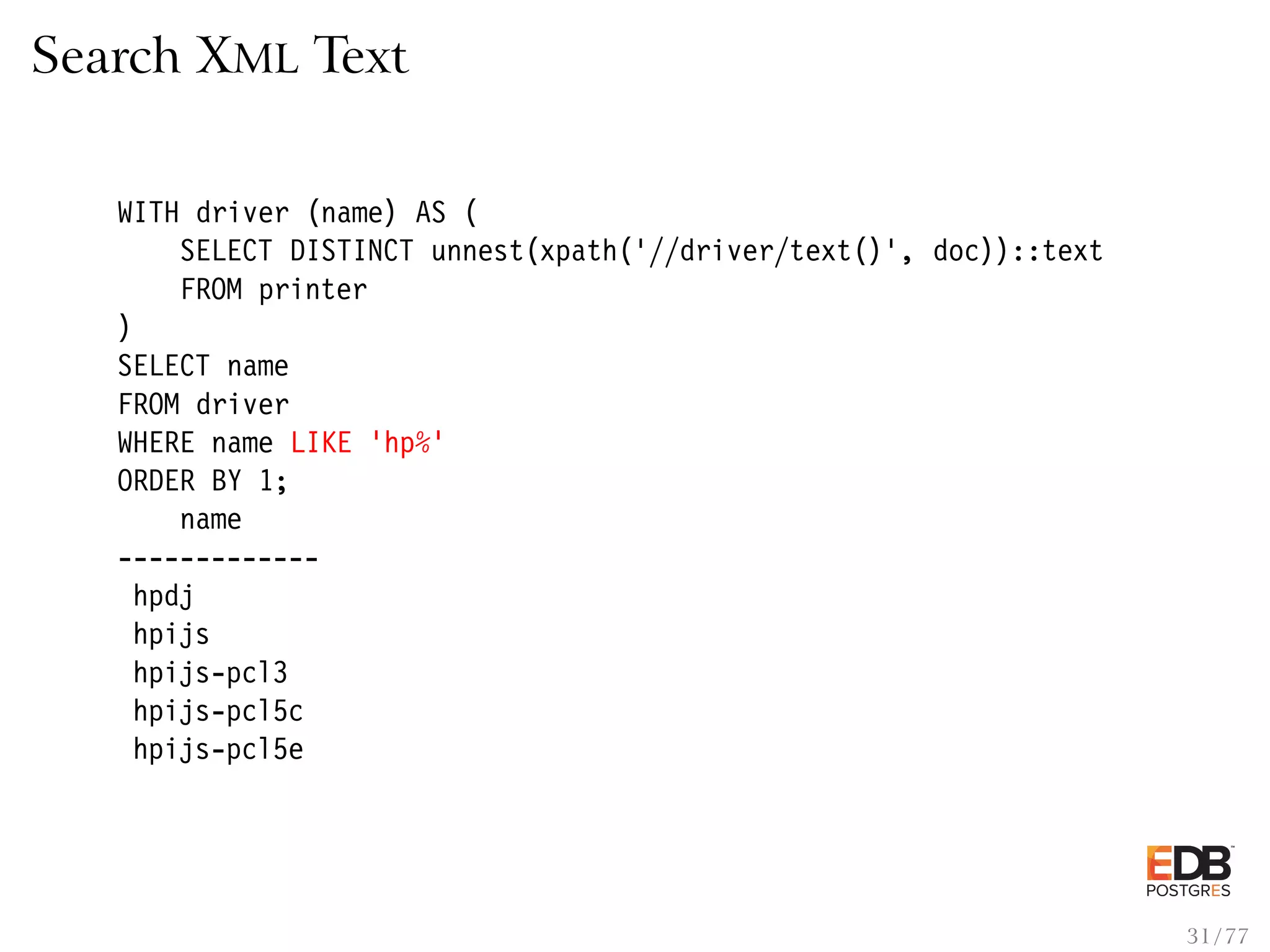 Search XML Text WITH driver (name) AS ( SELECT DISTINCT unnest(xpath(’//driver/text()’, doc))::text FROM printer ) SELECT name FROM driver WHERE name LIKE ’hp%’ ORDER BY 1; name ------------- hpdj hpijs hpijs-pcl3 hpijs-pcl5c hpijs-pcl5e 31 / 77 