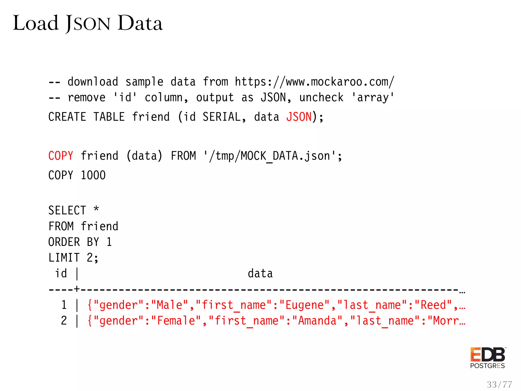 Load JSON Data -- download sample data from https://www.mockaroo.com/ -- remove ’id’ column, output as JSON, uncheck ’array’ CREATE TABLE friend (id SERIAL, data JSON); COPY friend (data) FROM ’/tmp/MOCK_DATA.json’; COPY 1000 SELECT * FROM friend ORDER BY 1 LIMIT 2; id | data ----+-----------------------------------------------------------… 1 | {"gender":"Male","first_name":"Eugene","last_name":"Reed",… 2 | {"gender":"Female","first_name":"Amanda","last_name":"Morr… 33 / 77 