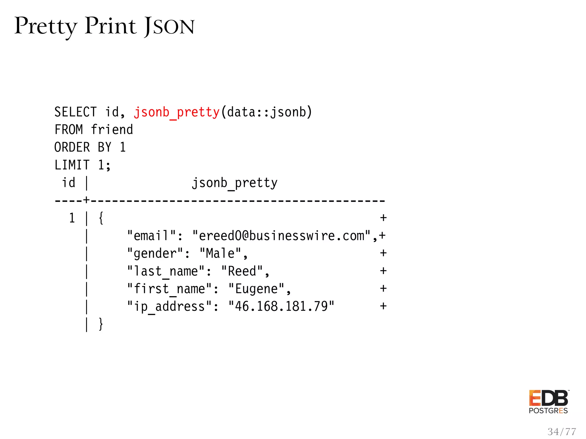 Pretty Print JSON SELECT id, jsonb_pretty(data::jsonb) FROM friend ORDER BY 1 LIMIT 1; id | jsonb_pretty ----+----------------------------------------- 1 | { + | "email": "ereed0@businesswire.com",+ | "gender": "Male", + | "last_name": "Reed", + | "first_name": "Eugene", + | "ip_address": "46.168.181.79" + | } 34 / 77 