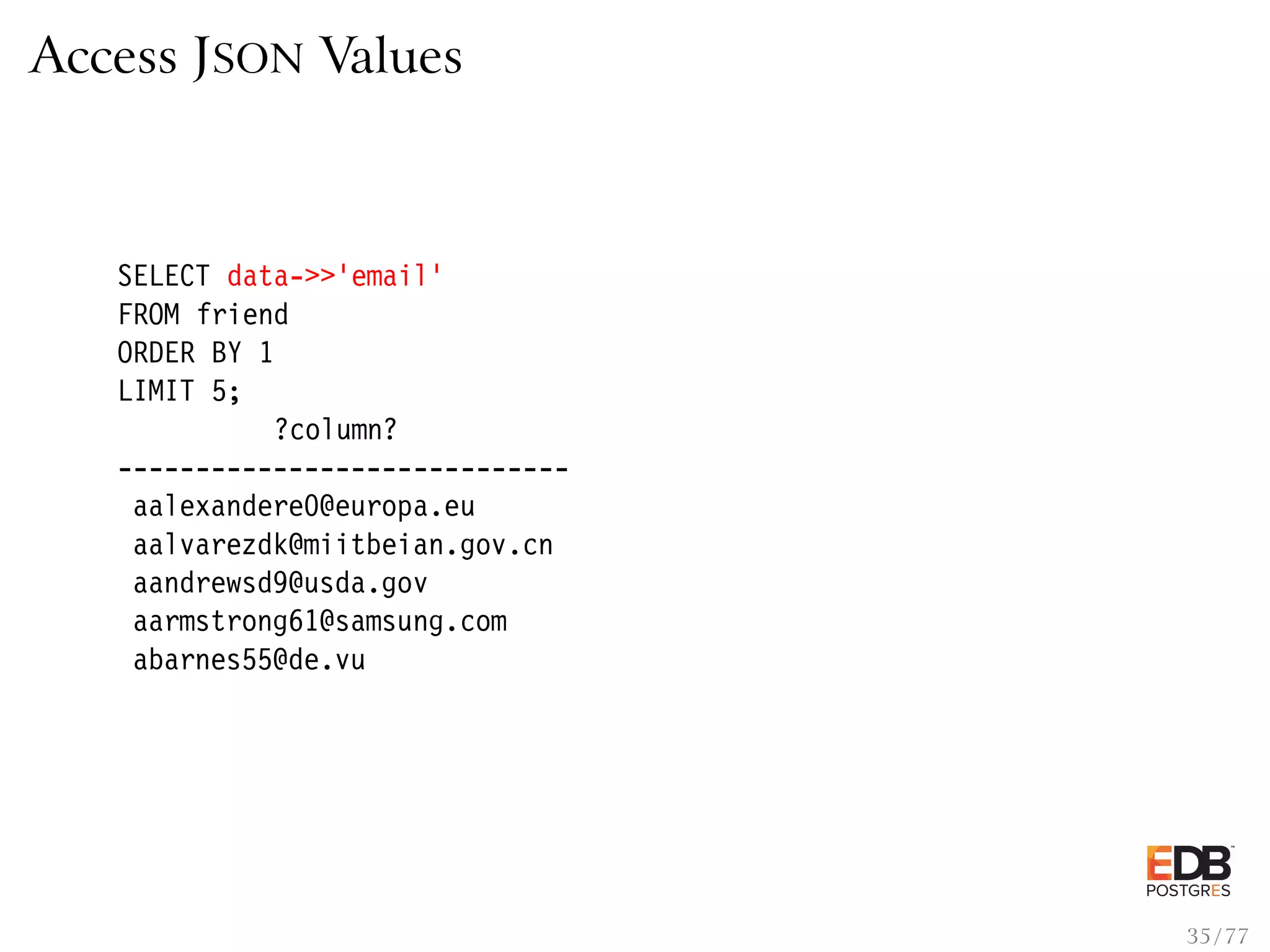 Access JSON Values SELECT data->>’email’ FROM friend ORDER BY 1 LIMIT 5; ?column? ----------------------------- aalexandere0@europa.eu aalvarezdk@miitbeian.gov.cn aandrewsd9@usda.gov aarmstrong61@samsung.com abarnes55@de.vu 35 / 77 