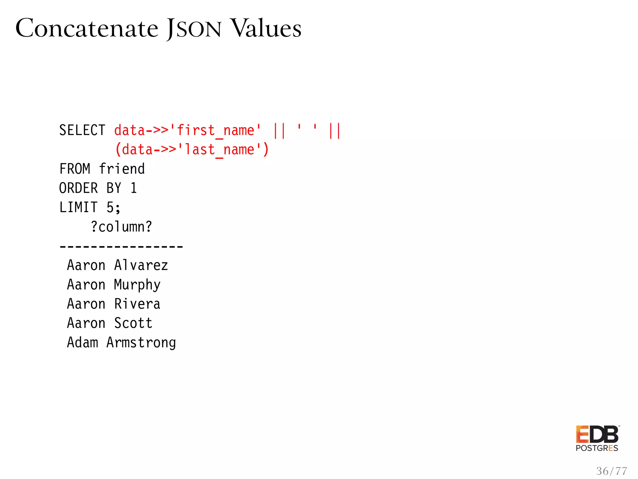 Concatenate JSON Values SELECT data->>’first_name’ || ’ ’ || (data->>’last_name’) FROM friend ORDER BY 1 LIMIT 5; ?column? ---------------- Aaron Alvarez Aaron Murphy Aaron Rivera Aaron Scott Adam Armstrong 36 / 77 