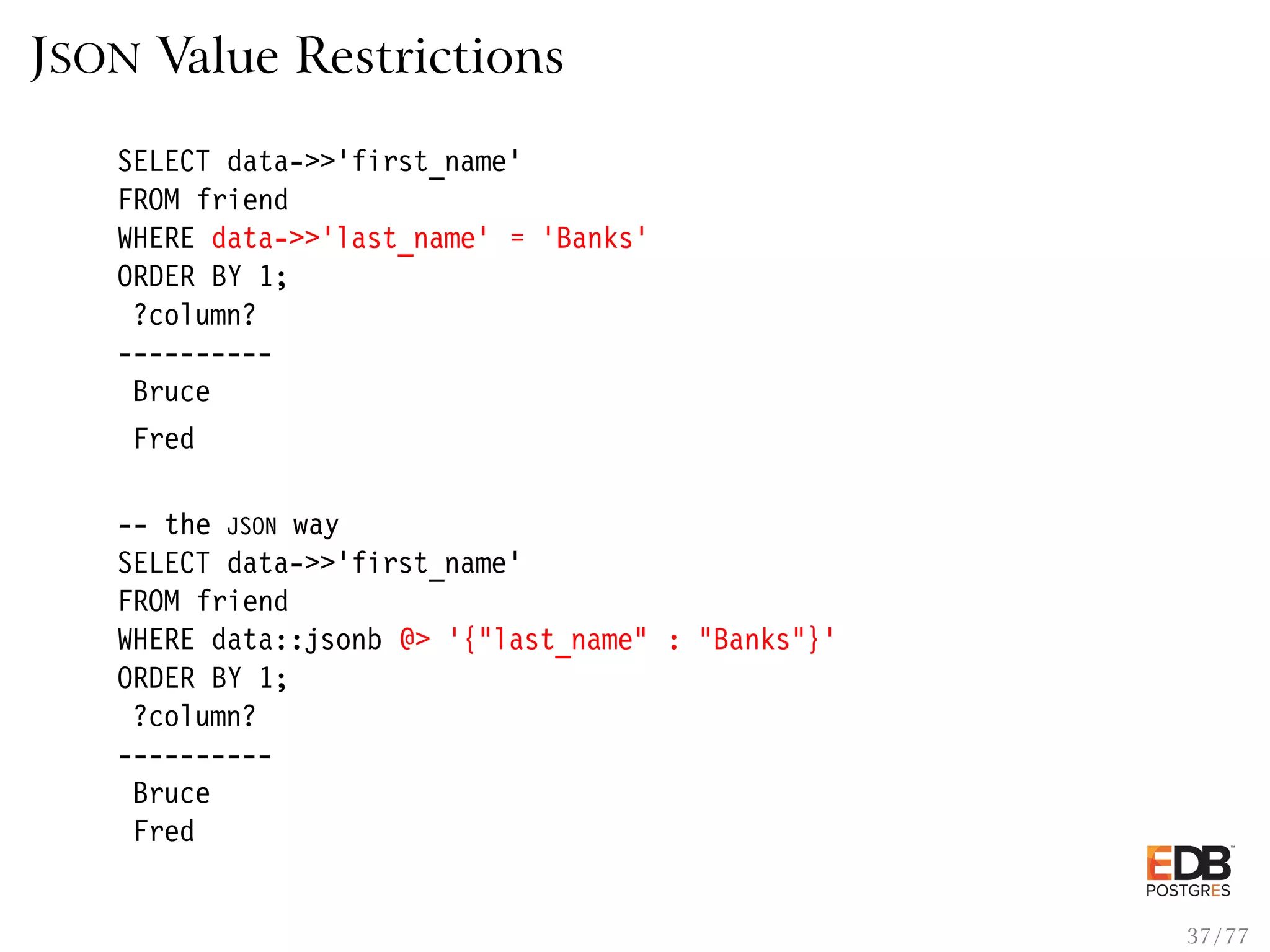 JSON Value Restrictions SELECT data->>’first_name’ FROM friend WHERE data->>’last_name’ = ’Banks’ ORDER BY 1; ?column? ---------- Bruce Fred -- the JSON way SELECT data->>’first_name’ FROM friend WHERE data::jsonb @> ’{"last_name" : "Banks"}’ ORDER BY 1; ?column? ---------- Bruce Fred 37 / 77 