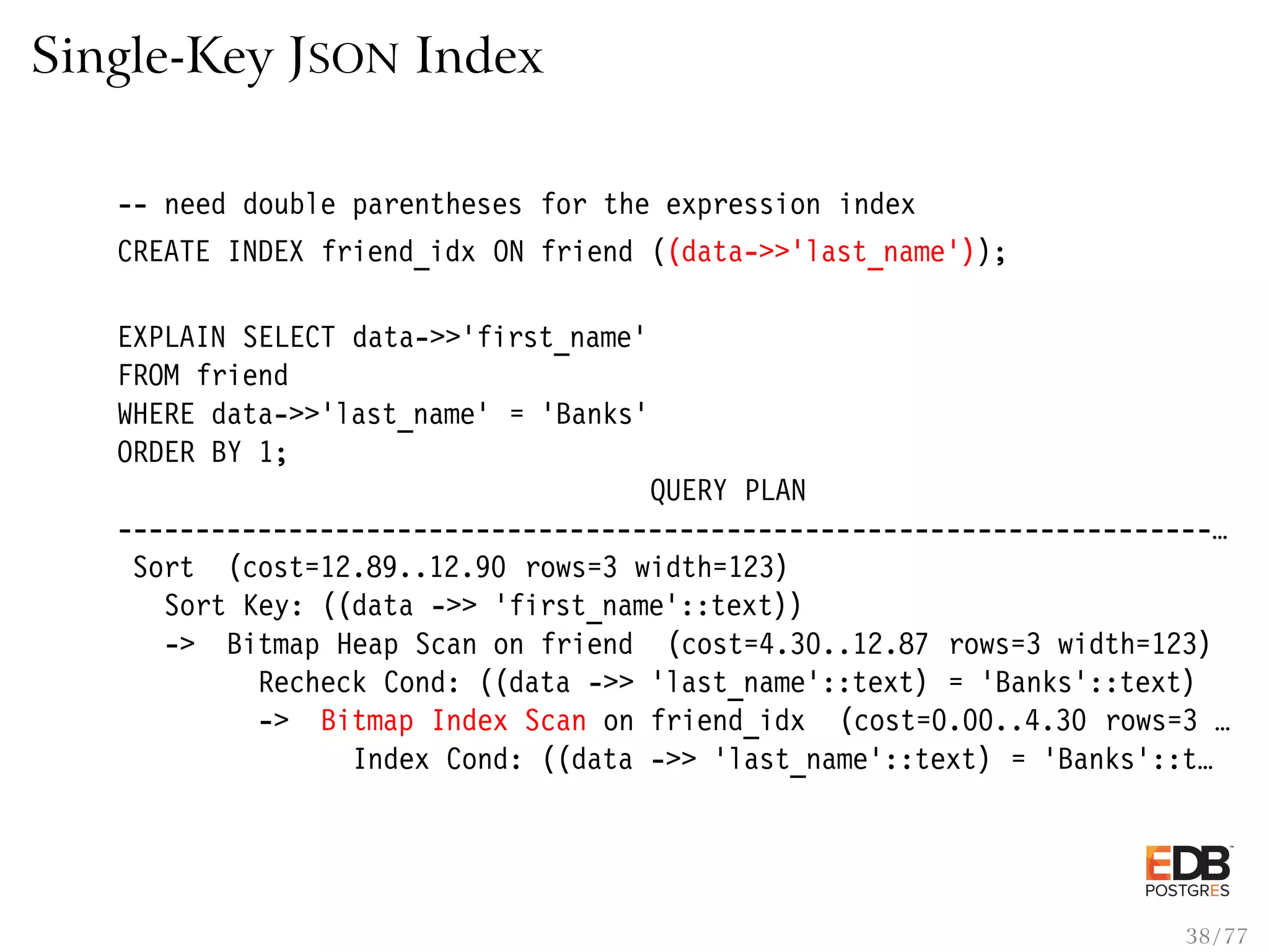 Single-Key JSON Index -- need double parentheses for the expression index CREATE INDEX friend_idx ON friend ((data->>’last_name’)); EXPLAIN SELECT data->>’first_name’ FROM friend WHERE data->>’last_name’ = ’Banks’ ORDER BY 1; QUERY PLAN ----------------------------------------------------------------------… Sort (cost=12.89..12.90 rows=3 width=123) Sort Key: ((data ->> ’first_name’::text)) -> Bitmap Heap Scan on friend (cost=4.30..12.87 rows=3 width=123) Recheck Cond: ((data ->> ’last_name’::text) = ’Banks’::text) -> Bitmap Index Scan on friend_idx (cost=0.00..4.30 rows=3 … Index Cond: ((data ->> ’last_name’::text) = ’Banks’::t… 38 / 77 