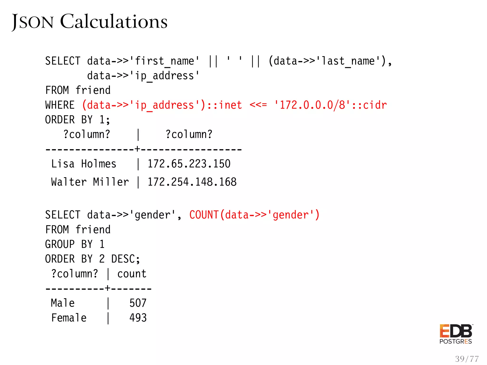 JSON Calculations SELECT data->>’first_name’ || ’ ’ || (data->>’last_name’), data->>’ip_address’ FROM friend WHERE (data->>’ip_address’)::inet <<= ’172.0.0.0/8’::cidr ORDER BY 1; ?column? | ?column? ---------------+----------------- Lisa Holmes | 172.65.223.150 Walter Miller | 172.254.148.168 SELECT data->>’gender’, COUNT(data->>’gender’) FROM friend GROUP BY 1 ORDER BY 2 DESC; ?column? | count ----------+------- Male | 507 Female | 493 39 / 77 