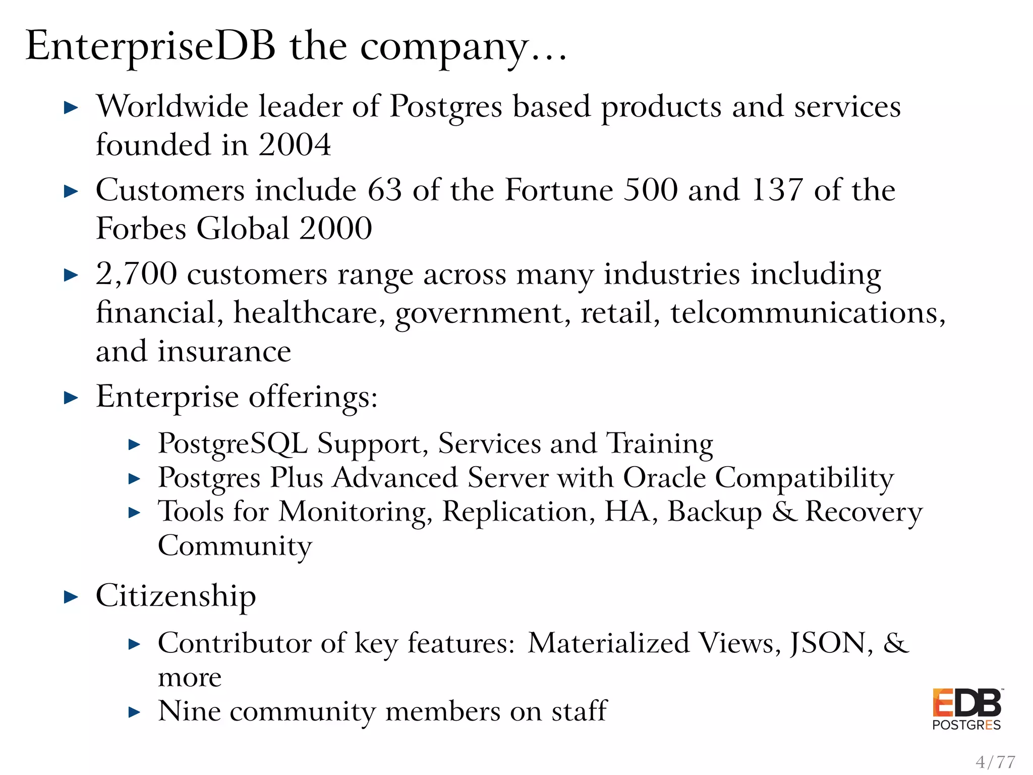 EnterpriseDB the company… Worldwide leader of Postgres based products and services founded in 2004 Customers include 63 of the Fortune 500 and 137 of the Forbes Global 2000 2,700 customers range across many industries including ﬁnancial, healthcare, government, retail, telcommunications, and insurance Enterprise offerings: PostgreSQL Support, Services and Training Postgres Plus Advanced Server with Oracle Compatibility Tools for Monitoring, Replication, HA, Backup & Recovery Community Citizenship Contributor of key features: Materialized Views, JSON, & more Nine community members on staff 4 / 77 