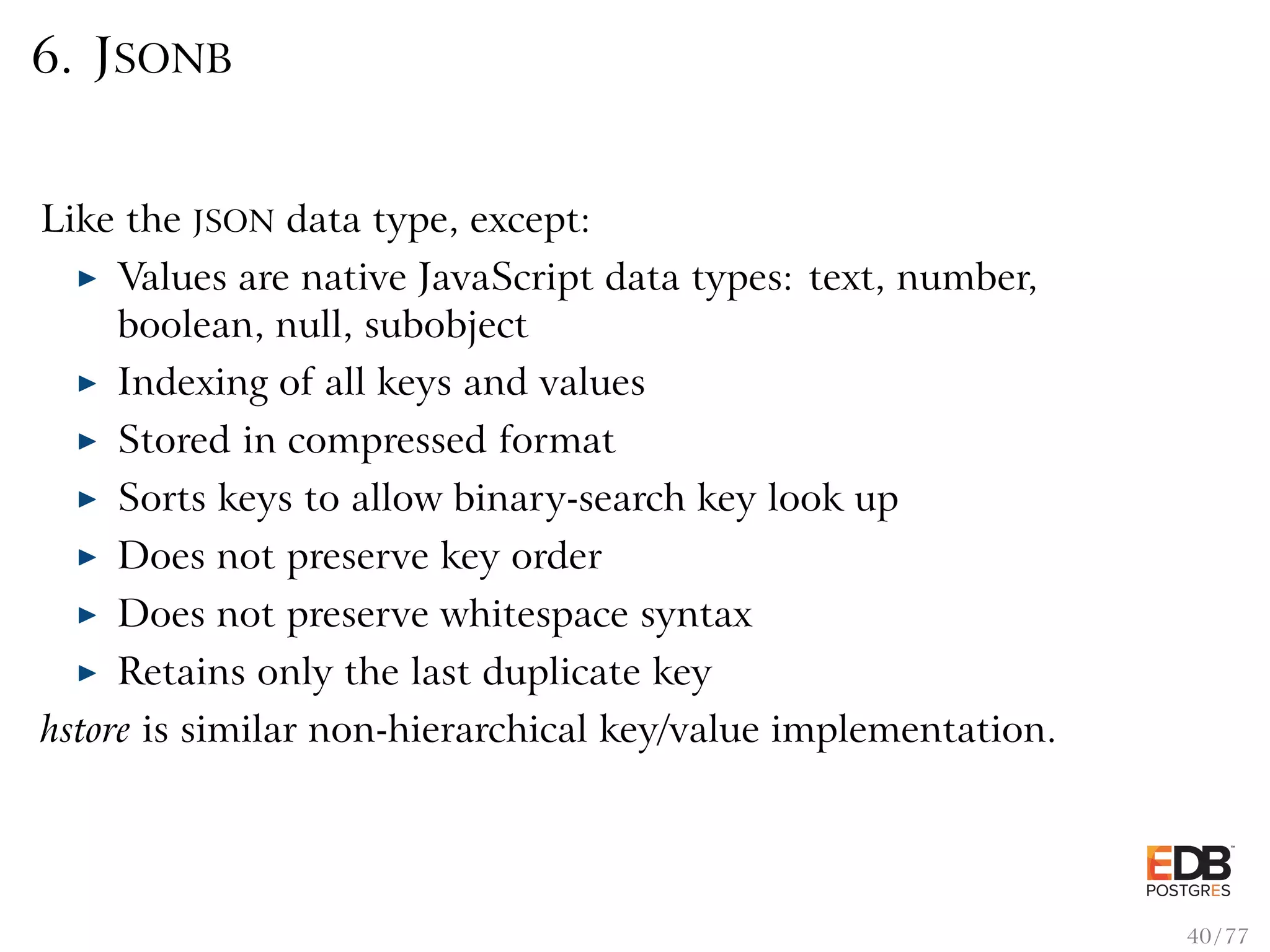 6. JSONB Like the JSON data type, except: Values are native JavaScript data types: text, number, boolean, null, subobject Indexing of all keys and values Stored in compressed format Sorts keys to allow binary-search key look up Does not preserve key order Does not preserve whitespace syntax Retains only the last duplicate key hstore is similar non-hierarchical key/value implementation. 40 / 77 