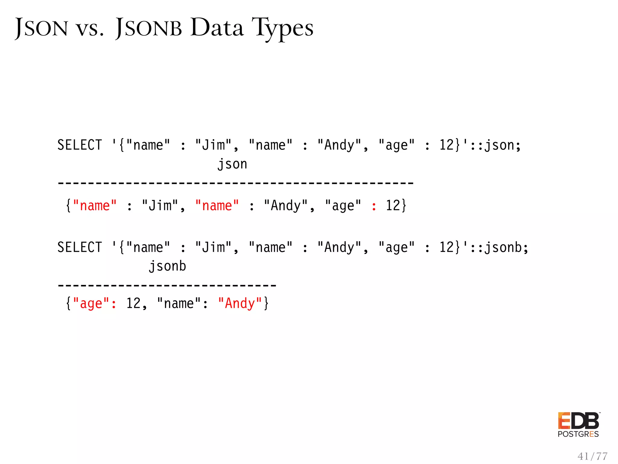 JSON vs. JSONB Data Types SELECT ’{"name" : "Jim", "name" : "Andy", "age" : 12}’::json; json ----------------------------------------------- {"name" : "Jim", "name" : "Andy", "age" : 12} SELECT ’{"name" : "Jim", "name" : "Andy", "age" : 12}’::jsonb; jsonb ----------------------------- {"age": 12, "name": "Andy"} 41 / 77 