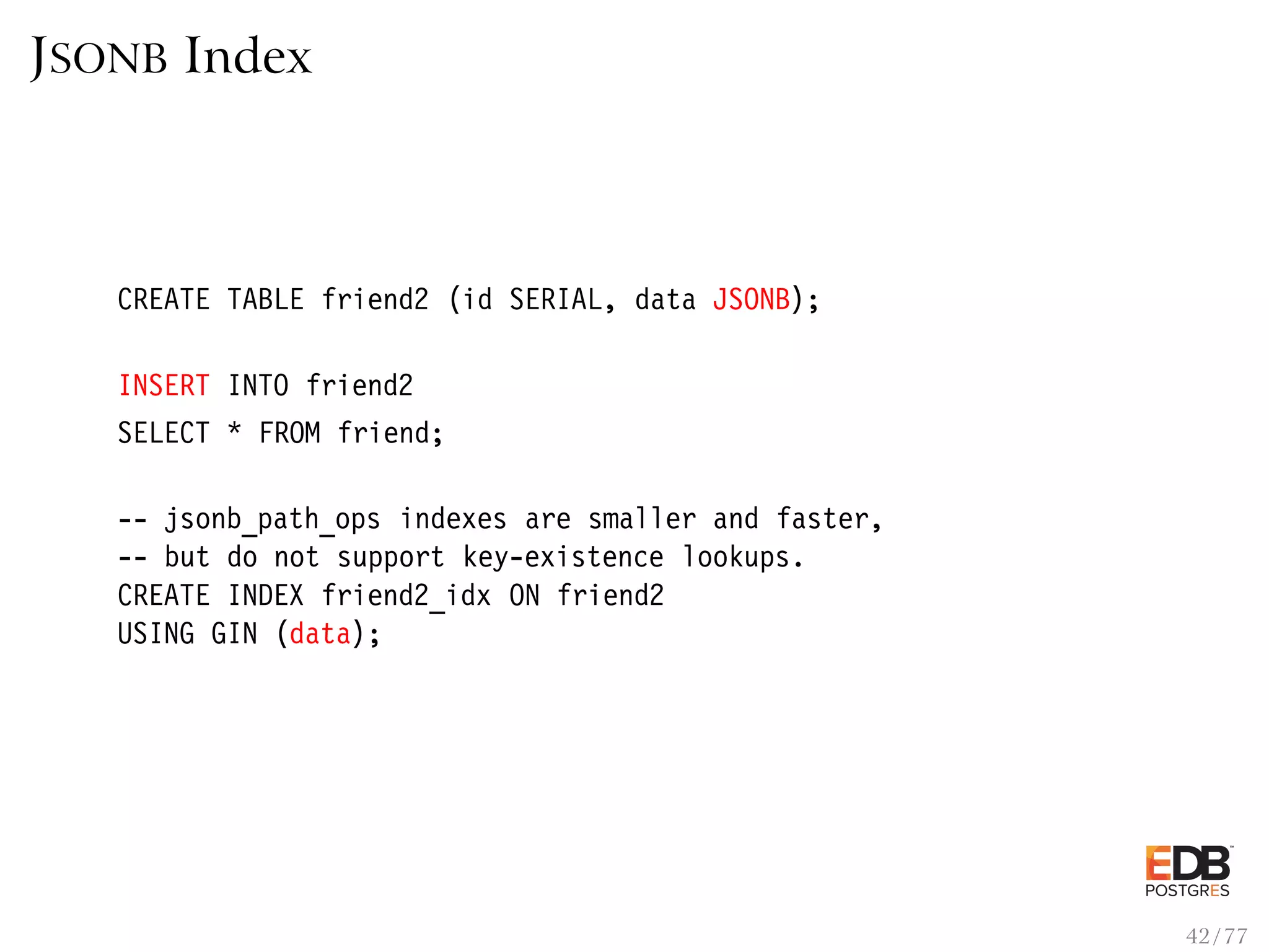 JSONB Index CREATE TABLE friend2 (id SERIAL, data JSONB); INSERT INTO friend2 SELECT * FROM friend; -- jsonb_path_ops indexes are smaller and faster, -- but do not support key-existence lookups. CREATE INDEX friend2_idx ON friend2 USING GIN (data); 42 / 77 