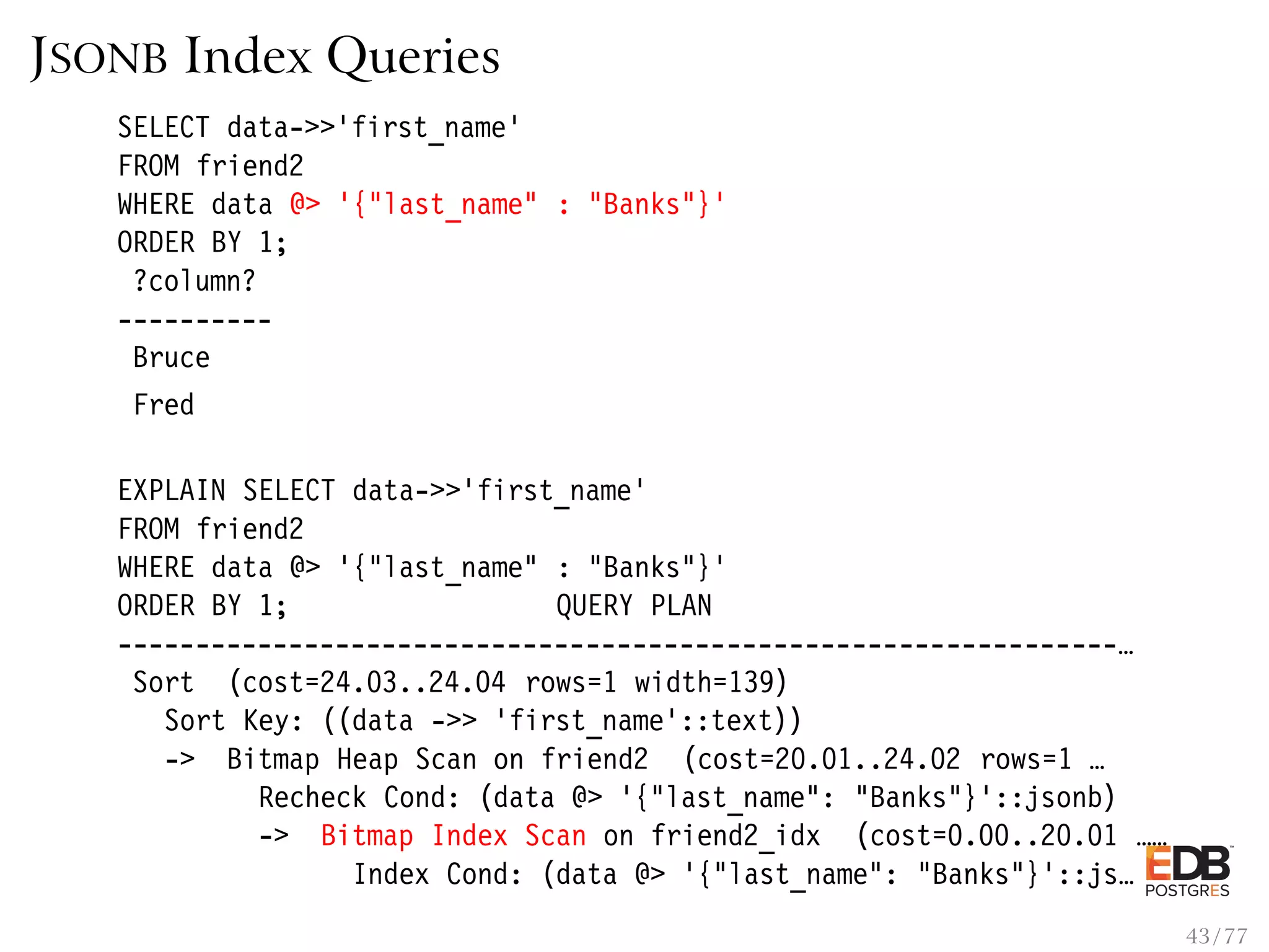 JSONB Index Queries SELECT data->>’first_name’ FROM friend2 WHERE data @> ’{"last_name" : "Banks"}’ ORDER BY 1; ?column? ---------- Bruce Fred EXPLAIN SELECT data->>’first_name’ FROM friend2 WHERE data @> ’{"last_name" : "Banks"}’ ORDER BY 1; QUERY PLAN ----------------------------------------------------------------… Sort (cost=24.03..24.04 rows=1 width=139) Sort Key: ((data ->> ’first_name’::text)) -> Bitmap Heap Scan on friend2 (cost=20.01..24.02 rows=1 … Recheck Cond: (data @> ’{"last_name": "Banks"}’::jsonb) -> Bitmap Index Scan on friend2_idx (cost=0.00..20.01 …… Index Cond: (data @> ’{"last_name": "Banks"}’::js… 43 / 77 