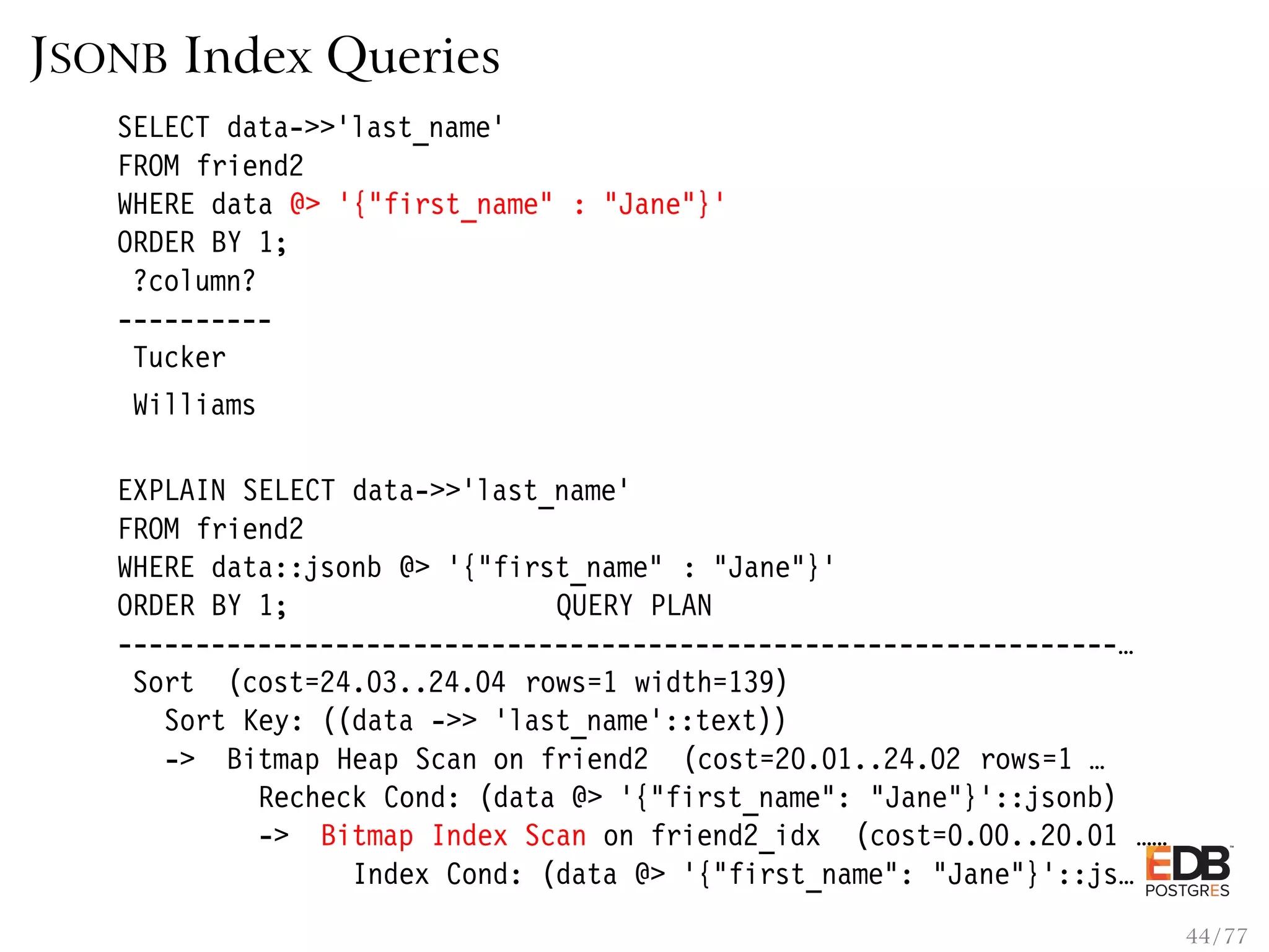 JSONB Index Queries SELECT data->>’last_name’ FROM friend2 WHERE data @> ’{"first_name" : "Jane"}’ ORDER BY 1; ?column? ---------- Tucker Williams EXPLAIN SELECT data->>’last_name’ FROM friend2 WHERE data::jsonb @> ’{"first_name" : "Jane"}’ ORDER BY 1; QUERY PLAN ----------------------------------------------------------------… Sort (cost=24.03..24.04 rows=1 width=139) Sort Key: ((data ->> ’last_name’::text)) -> Bitmap Heap Scan on friend2 (cost=20.01..24.02 rows=1 … Recheck Cond: (data @> ’{"first_name": "Jane"}’::jsonb) -> Bitmap Index Scan on friend2_idx (cost=0.00..20.01 …… Index Cond: (data @> ’{"first_name": "Jane"}’::js… 44 / 77 