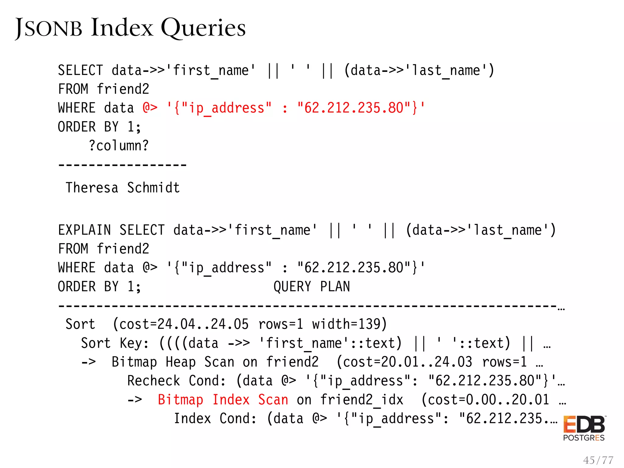 JSONB Index Queries SELECT data->>’first_name’ || ’ ’ || (data->>’last_name’) FROM friend2 WHERE data @> ’{"ip_address" : "62.212.235.80"}’ ORDER BY 1; ?column? ----------------- Theresa Schmidt EXPLAIN SELECT data->>’first_name’ || ’ ’ || (data->>’last_name’) FROM friend2 WHERE data @> ’{"ip_address" : "62.212.235.80"}’ ORDER BY 1; QUERY PLAN -----------------------------------------------------------------… Sort (cost=24.04..24.05 rows=1 width=139) Sort Key: ((((data ->> ’first_name’::text) || ’ ’::text) || … -> Bitmap Heap Scan on friend2 (cost=20.01..24.03 rows=1 … Recheck Cond: (data @> ’{"ip_address": "62.212.235.80"}’… -> Bitmap Index Scan on friend2_idx (cost=0.00..20.01 … Index Cond: (data @> ’{"ip_address": "62.212.235.… 45 / 77 
