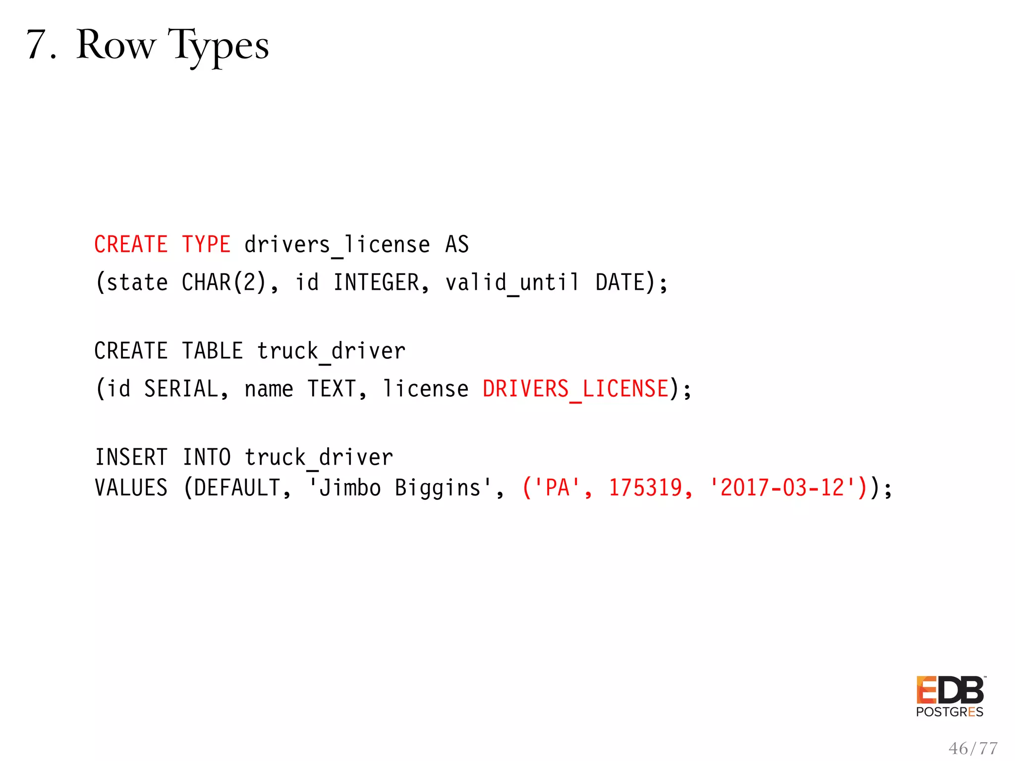 7. Row Types CREATE TYPE drivers_license AS (state CHAR(2), id INTEGER, valid_until DATE); CREATE TABLE truck_driver (id SERIAL, name TEXT, license DRIVERS_LICENSE); INSERT INTO truck_driver VALUES (DEFAULT, ’Jimbo Biggins’, (’PA’, 175319, ’2017-03-12’)); 46 / 77 