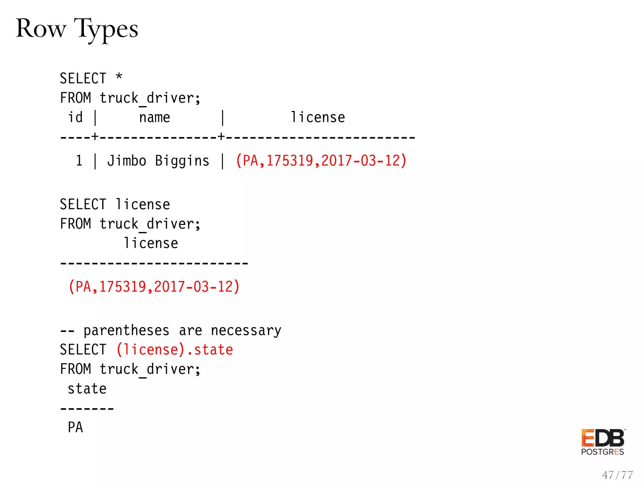 Row Types SELECT * FROM truck_driver; id | name | license ----+---------------+------------------------ 1 | Jimbo Biggins | (PA,175319,2017-03-12) SELECT license FROM truck_driver; license ------------------------ (PA,175319,2017-03-12) -- parentheses are necessary SELECT (license).state FROM truck_driver; state ------- PA 47 / 77 