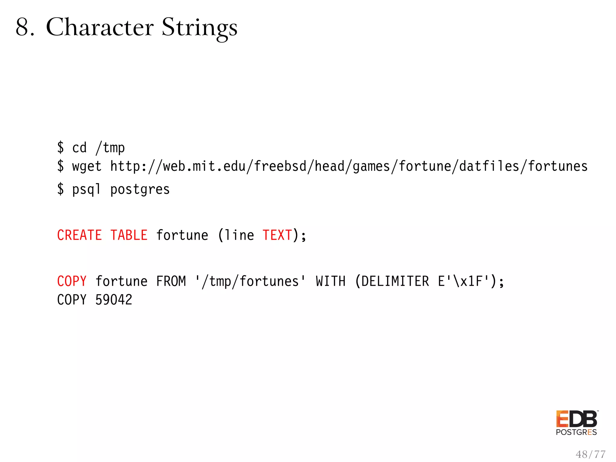 8. Character Strings $ cd /tmp $ wget http://web.mit.edu/freebsd/head/games/fortune/datfiles/fortunes $ psql postgres CREATE TABLE fortune (line TEXT); COPY fortune FROM ’/tmp/fortunes’ WITH (DELIMITER E’x1F’); COPY 59042 48 / 77 