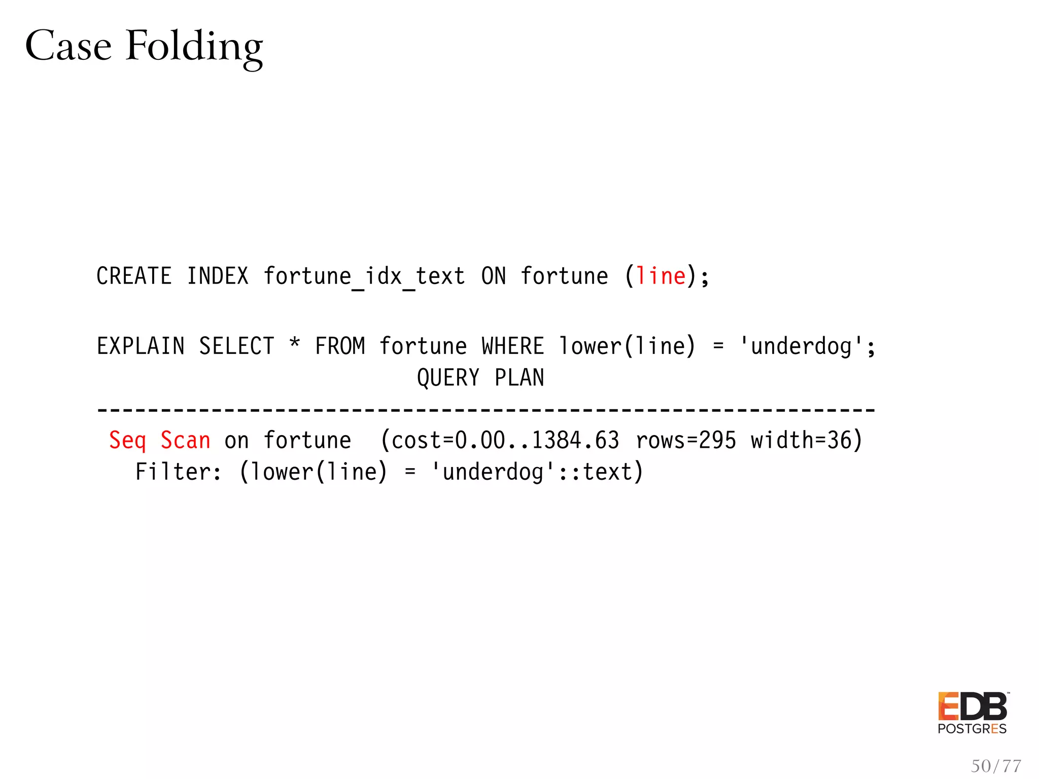 Case Folding CREATE INDEX fortune_idx_text ON fortune (line); EXPLAIN SELECT * FROM fortune WHERE lower(line) = ’underdog’; QUERY PLAN ------------------------------------------------------------- Seq Scan on fortune (cost=0.00..1384.63 rows=295 width=36) Filter: (lower(line) = ’underdog’::text) 50 / 77 
