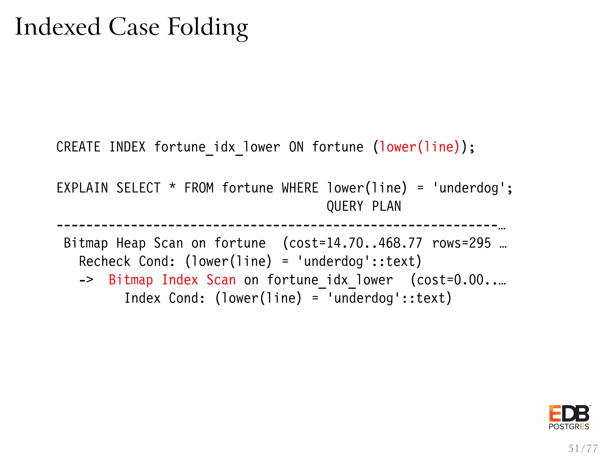 Indexed Case Folding CREATE INDEX fortune_idx_lower ON fortune (lower(line)); EXPLAIN SELECT * FROM fortune WHERE lower(line) = ’underdog’; QUERY PLAN -----------------------------------------------------------… Bitmap Heap Scan on fortune (cost=14.70..468.77 rows=295 … Recheck Cond: (lower(line) = ’underdog’::text) -> Bitmap Index Scan on fortune_idx_lower (cost=0.00..… Index Cond: (lower(line) = ’underdog’::text) 51 / 77 