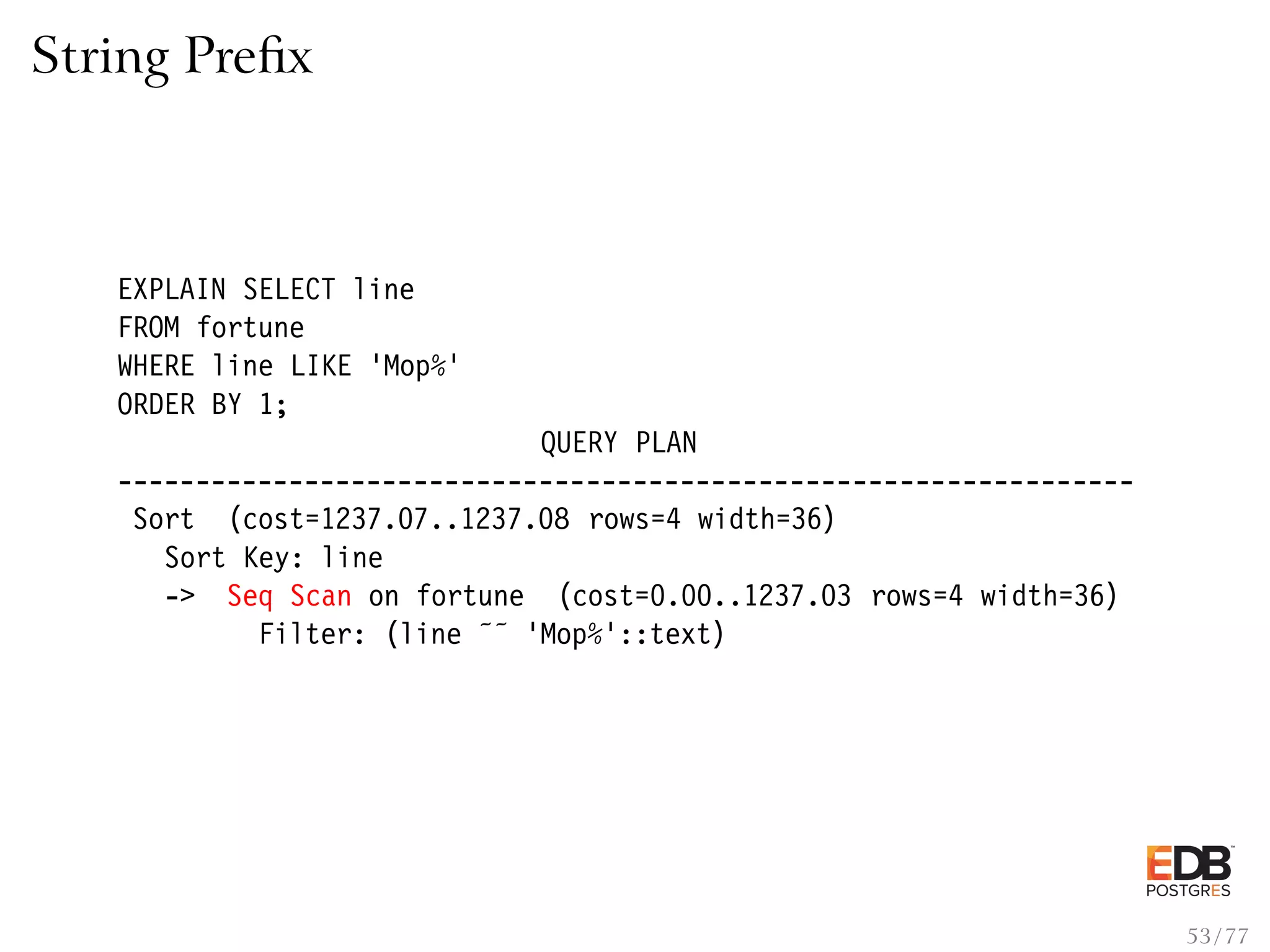 String Preﬁx EXPLAIN SELECT line FROM fortune WHERE line LIKE ’Mop%’ ORDER BY 1; QUERY PLAN ----------------------------------------------------------------- Sort (cost=1237.07..1237.08 rows=4 width=36) Sort Key: line -> Seq Scan on fortune (cost=0.00..1237.03 rows=4 width=36) Filter: (line ˜˜ ’Mop%’::text) 53 / 77 