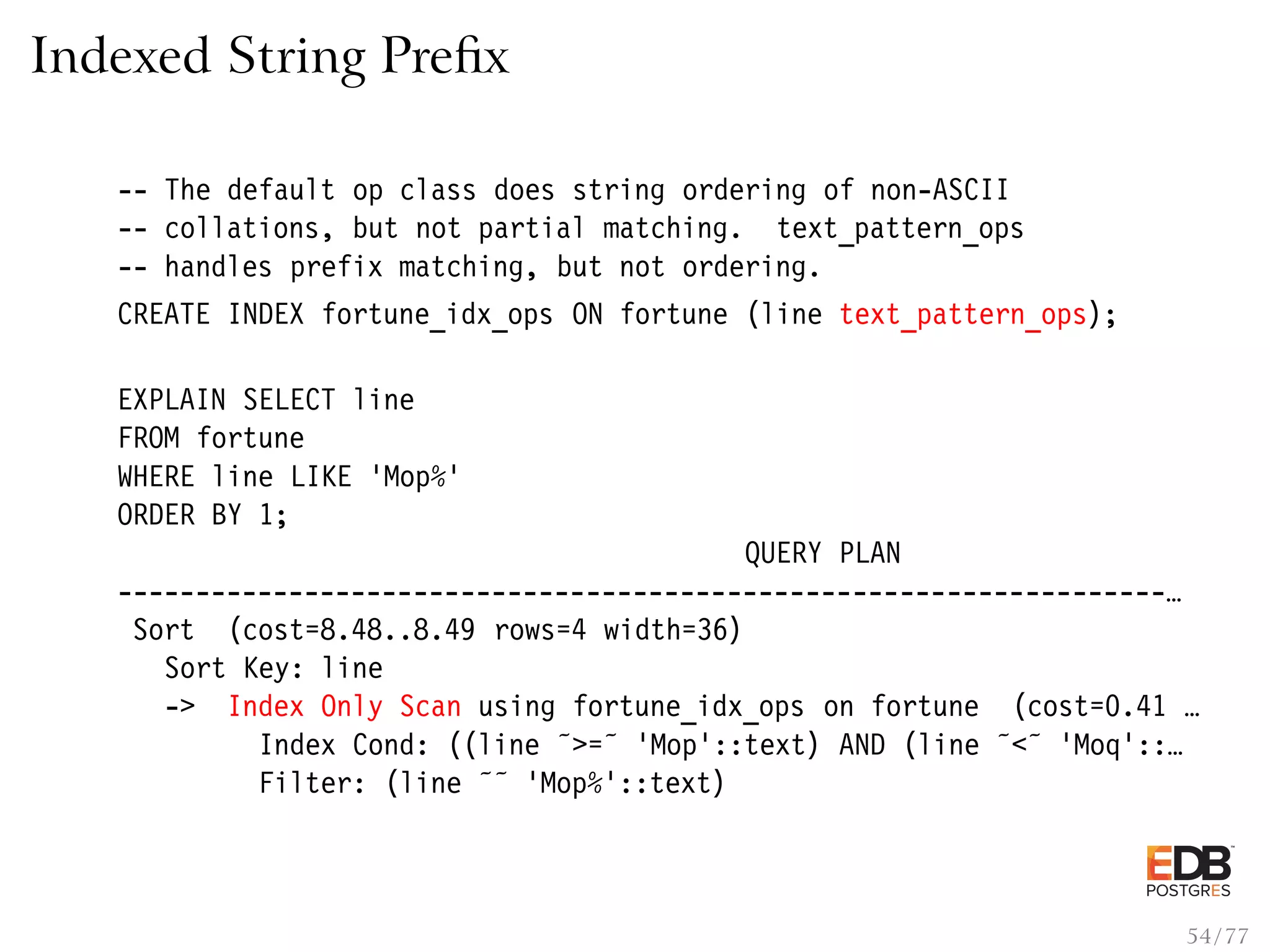 Indexed String Preﬁx -- The default op class does string ordering of non-ASCII -- collations, but not partial matching. text_pattern_ops -- handles prefix matching, but not ordering. CREATE INDEX fortune_idx_ops ON fortune (line text_pattern_ops); EXPLAIN SELECT line FROM fortune WHERE line LIKE ’Mop%’ ORDER BY 1; QUERY PLAN -------------------------------------------------------------------… Sort (cost=8.48..8.49 rows=4 width=36) Sort Key: line -> Index Only Scan using fortune_idx_ops on fortune (cost=0.41 … Index Cond: ((line ˜>=˜ ’Mop’::text) AND (line ˜<˜ ’Moq’::… Filter: (line ˜˜ ’Mop%’::text) 54 / 77 
