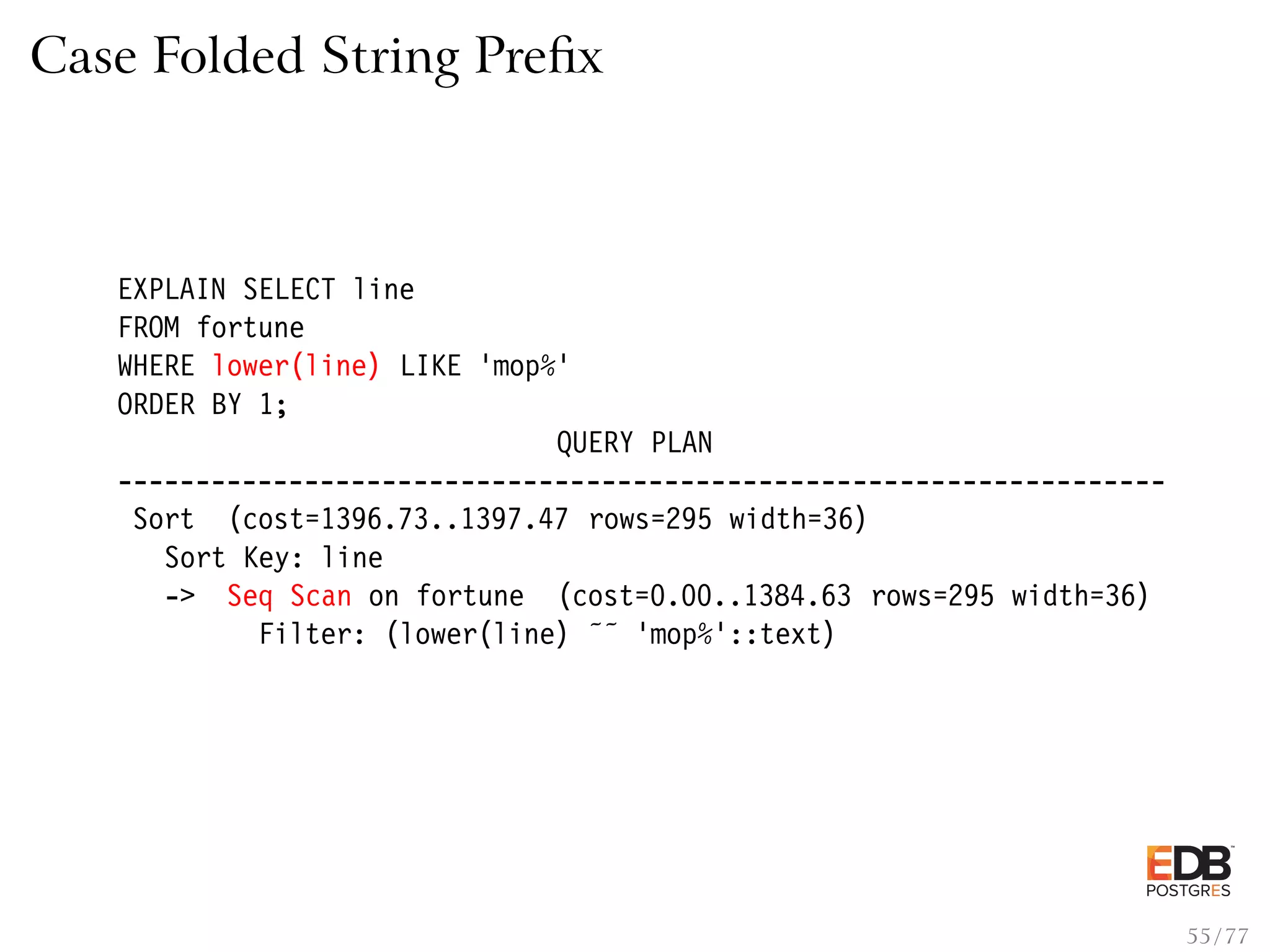 Case Folded String Preﬁx EXPLAIN SELECT line FROM fortune WHERE lower(line) LIKE ’mop%’ ORDER BY 1; QUERY PLAN ------------------------------------------------------------------- Sort (cost=1396.73..1397.47 rows=295 width=36) Sort Key: line -> Seq Scan on fortune (cost=0.00..1384.63 rows=295 width=36) Filter: (lower(line) ˜˜ ’mop%’::text) 55 / 77 