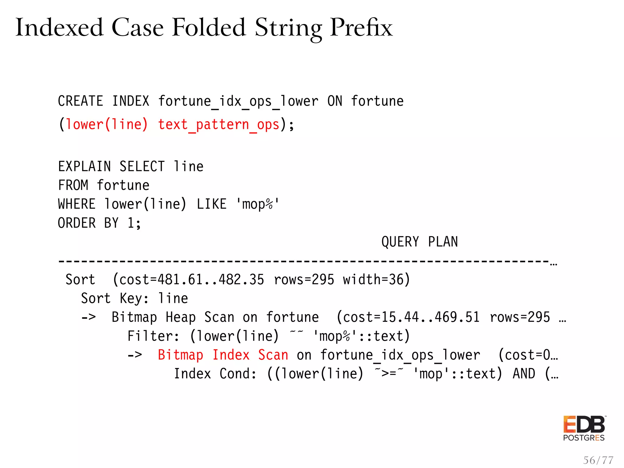 Indexed Case Folded String Preﬁx CREATE INDEX fortune_idx_ops_lower ON fortune (lower(line) text_pattern_ops); EXPLAIN SELECT line FROM fortune WHERE lower(line) LIKE ’mop%’ ORDER BY 1; QUERY PLAN ----------------------------------------------------------------… Sort (cost=481.61..482.35 rows=295 width=36) Sort Key: line -> Bitmap Heap Scan on fortune (cost=15.44..469.51 rows=295 … Filter: (lower(line) ˜˜ ’mop%’::text) -> Bitmap Index Scan on fortune_idx_ops_lower (cost=0… Index Cond: ((lower(line) ˜>=˜ ’mop’::text) AND (… 56 / 77 