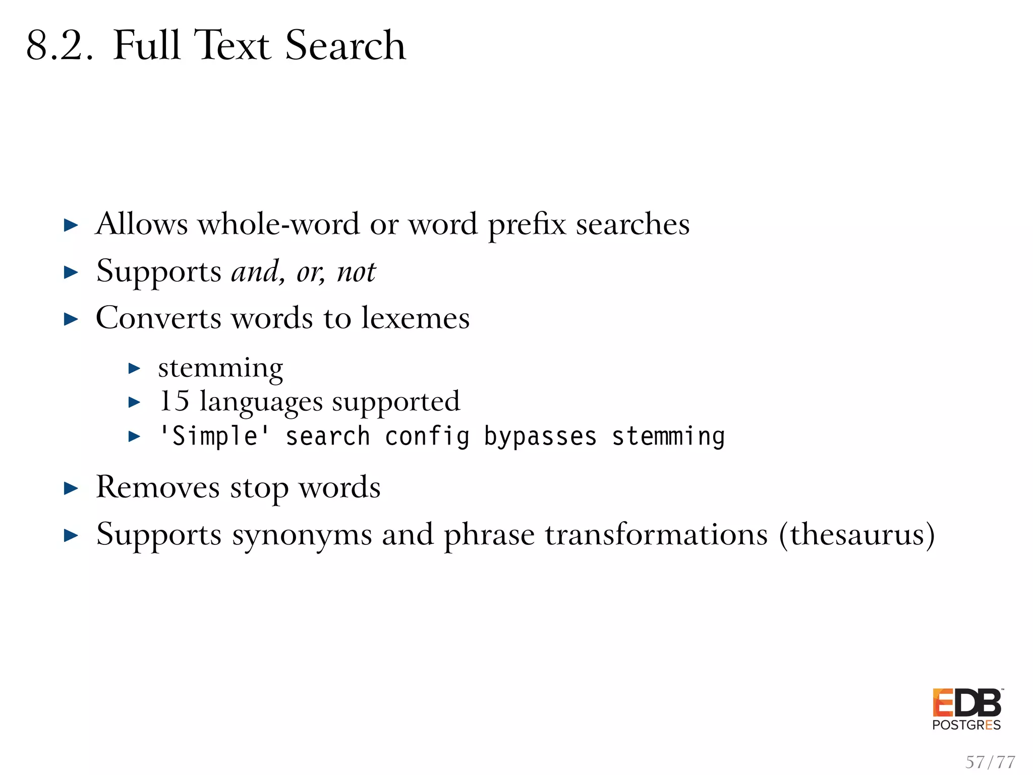 8.2. Full Text Search Allows whole-word or word preﬁx searches Supports and, or, not Converts words to lexemes stemming 15 languages supported ’Simple’ search config bypasses stemming Removes stop words Supports synonyms and phrase transformations (thesaurus) 57 / 77 