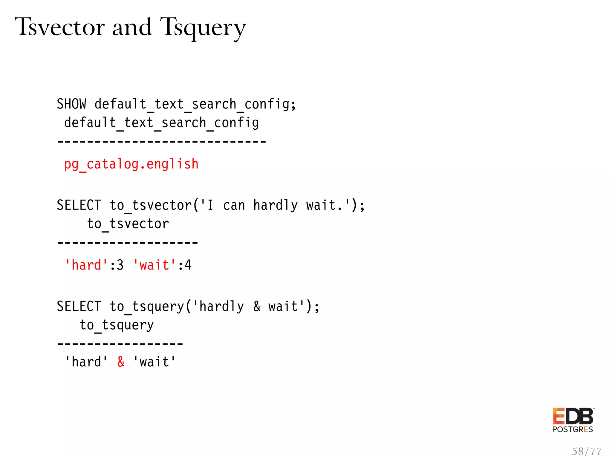 Tsvector and Tsquery SHOW default_text_search_config; default_text_search_config ---------------------------- pg_catalog.english SELECT to_tsvector(’I can hardly wait.’); to_tsvector ------------------- ’hard’:3 ’wait’:4 SELECT to_tsquery(’hardly & wait’); to_tsquery ----------------- ’hard’ & ’wait’ 58 / 77 