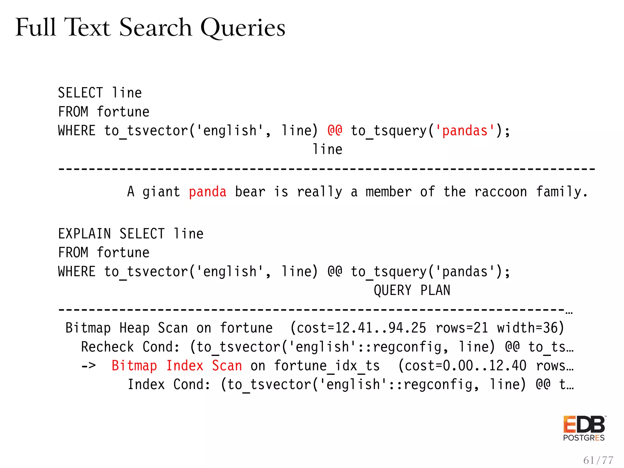Full Text Search Queries SELECT line FROM fortune WHERE to_tsvector(’english’, line) @@ to_tsquery(’pandas’); line ---------------------------------------------------------------------- A giant panda bear is really a member of the raccoon family. EXPLAIN SELECT line FROM fortune WHERE to_tsvector(’english’, line) @@ to_tsquery(’pandas’); QUERY PLAN ------------------------------------------------------------------… Bitmap Heap Scan on fortune (cost=12.41..94.25 rows=21 width=36) Recheck Cond: (to_tsvector(’english’::regconfig, line) @@ to_ts… -> Bitmap Index Scan on fortune_idx_ts (cost=0.00..12.40 rows… Index Cond: (to_tsvector(’english’::regconfig, line) @@ t… 61 / 77 