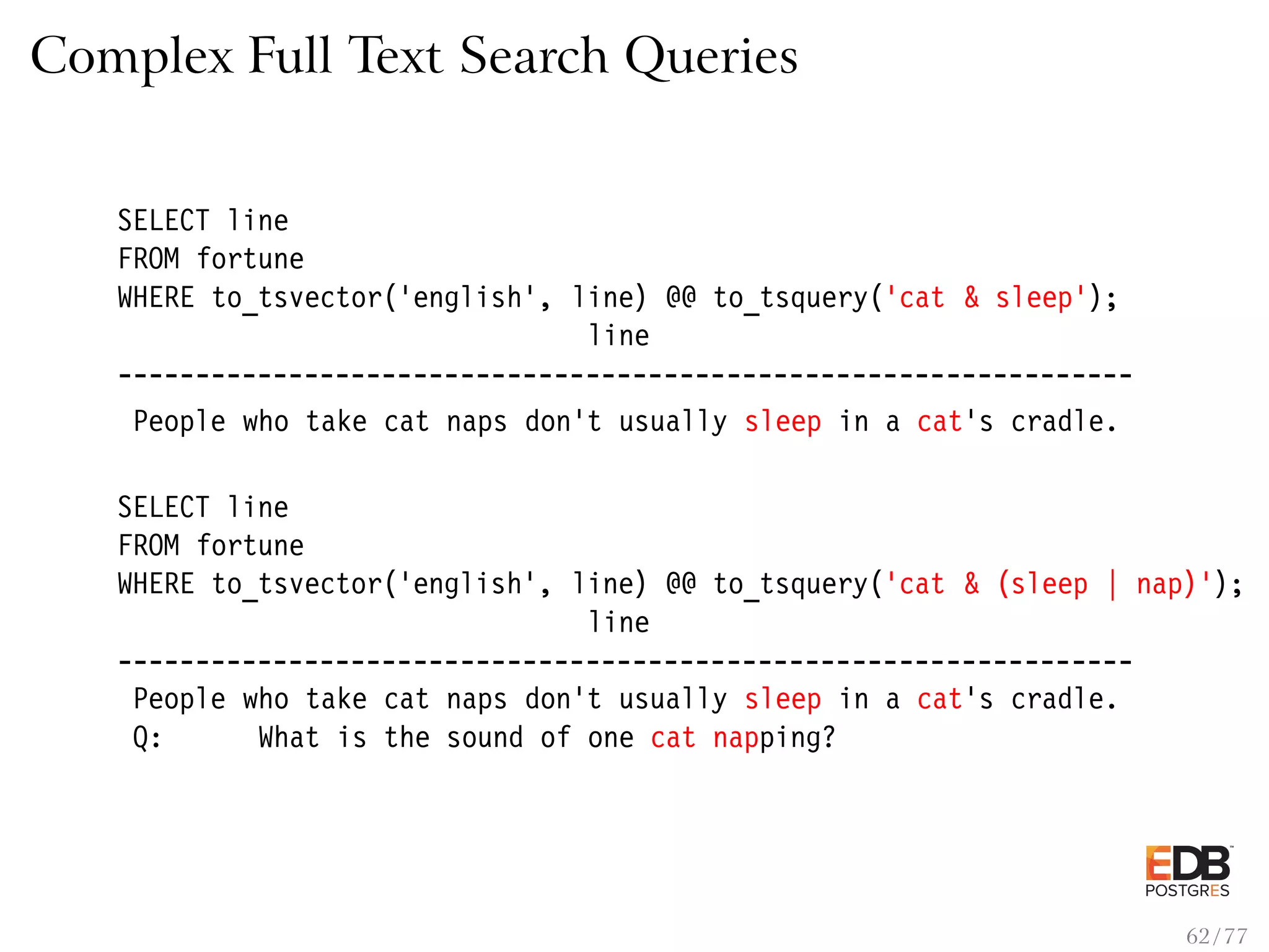 Complex Full Text Search Queries SELECT line FROM fortune WHERE to_tsvector(’english’, line) @@ to_tsquery(’cat & sleep’); line ----------------------------------------------------------------- People who take cat naps don’t usually sleep in a cat’s cradle. SELECT line FROM fortune WHERE to_tsvector(’english’, line) @@ to_tsquery(’cat & (sleep | nap)’); line ----------------------------------------------------------------- People who take cat naps don’t usually sleep in a cat’s cradle. Q: What is the sound of one cat napping? 62 / 77 