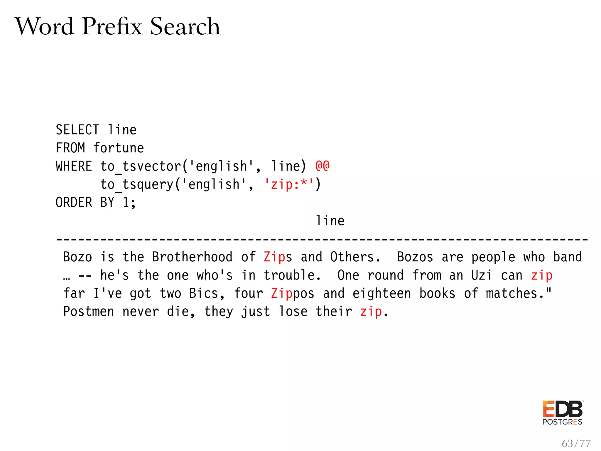 Word Preﬁx Search SELECT line FROM fortune WHERE to_tsvector(’english’, line) @@ to_tsquery(’english’, ’zip:*’) ORDER BY 1; line ------------------------------------------------------------------------ Bozo is the Brotherhood of Zips and Others. Bozos are people who band … -- he’s the one who’s in trouble. One round from an Uzi can zip far I’ve got two Bics, four Zippos and eighteen books of matches." Postmen never die, they just lose their zip. 63 / 77 