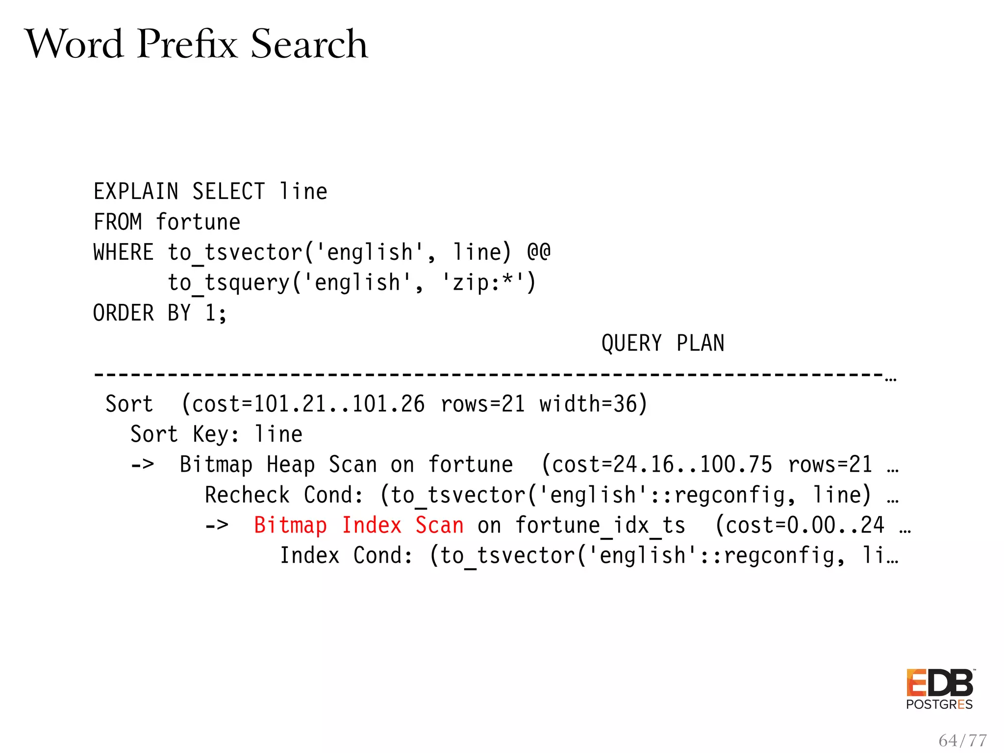 Word Preﬁx Search EXPLAIN SELECT line FROM fortune WHERE to_tsvector(’english’, line) @@ to_tsquery(’english’, ’zip:*’) ORDER BY 1; QUERY PLAN ----------------------------------------------------------------… Sort (cost=101.21..101.26 rows=21 width=36) Sort Key: line -> Bitmap Heap Scan on fortune (cost=24.16..100.75 rows=21 … Recheck Cond: (to_tsvector(’english’::regconfig, line) … -> Bitmap Index Scan on fortune_idx_ts (cost=0.00..24 … Index Cond: (to_tsvector(’english’::regconfig, li… 64 / 77 
