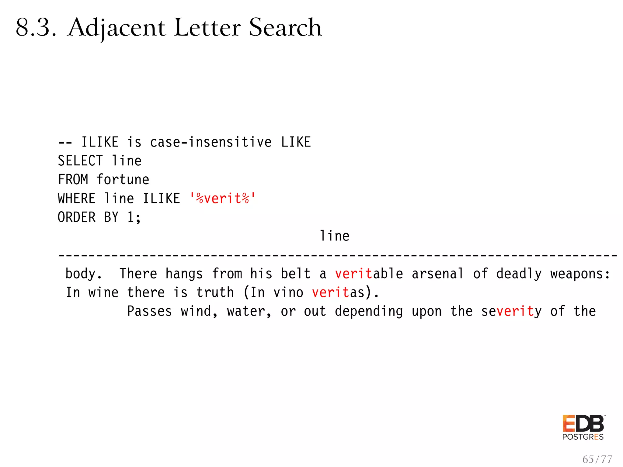 8.3. Adjacent Letter Search -- ILIKE is case-insensitive LIKE SELECT line FROM fortune WHERE line ILIKE ’%verit%’ ORDER BY 1; line ------------------------------------------------------------------------- body. There hangs from his belt a veritable arsenal of deadly weapons: In wine there is truth (In vino veritas). Passes wind, water, or out depending upon the severity of the 65 / 77 