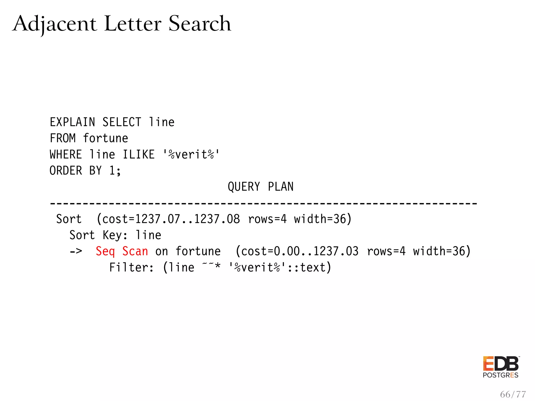 Adjacent Letter Search EXPLAIN SELECT line FROM fortune WHERE line ILIKE ’%verit%’ ORDER BY 1; QUERY PLAN ----------------------------------------------------------------- Sort (cost=1237.07..1237.08 rows=4 width=36) Sort Key: line -> Seq Scan on fortune (cost=0.00..1237.03 rows=4 width=36) Filter: (line ˜˜* ’%verit%’::text) 66 / 77 