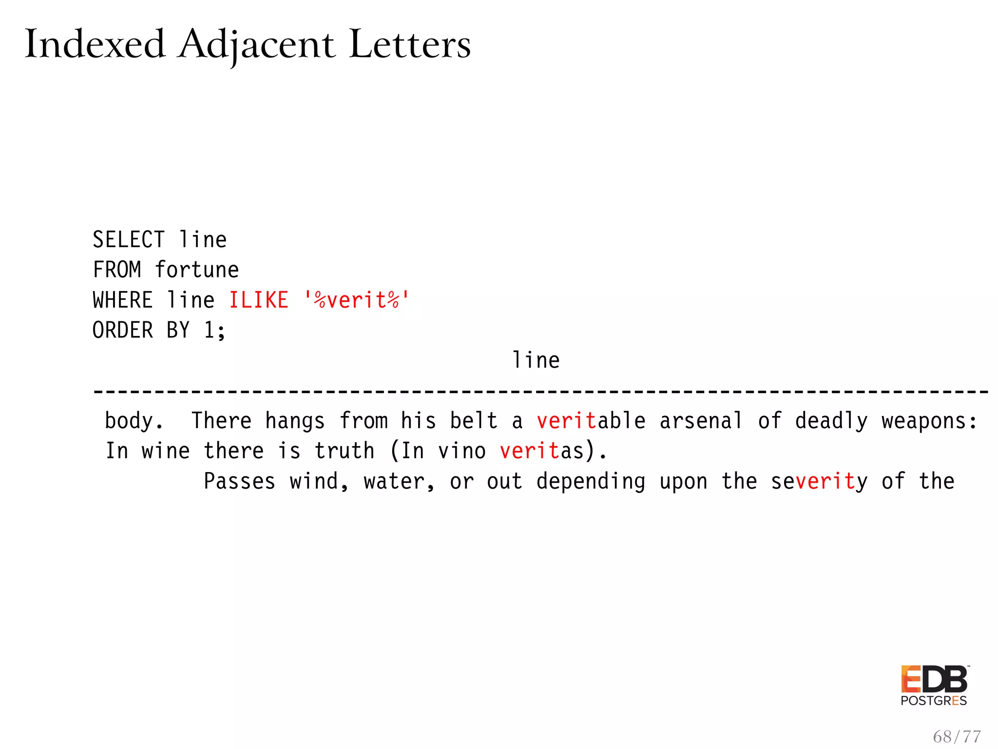 Indexed Adjacent Letters SELECT line FROM fortune WHERE line ILIKE ’%verit%’ ORDER BY 1; line ------------------------------------------------------------------------- body. There hangs from his belt a veritable arsenal of deadly weapons: In wine there is truth (In vino veritas). Passes wind, water, or out depending upon the severity of the 68 / 77 