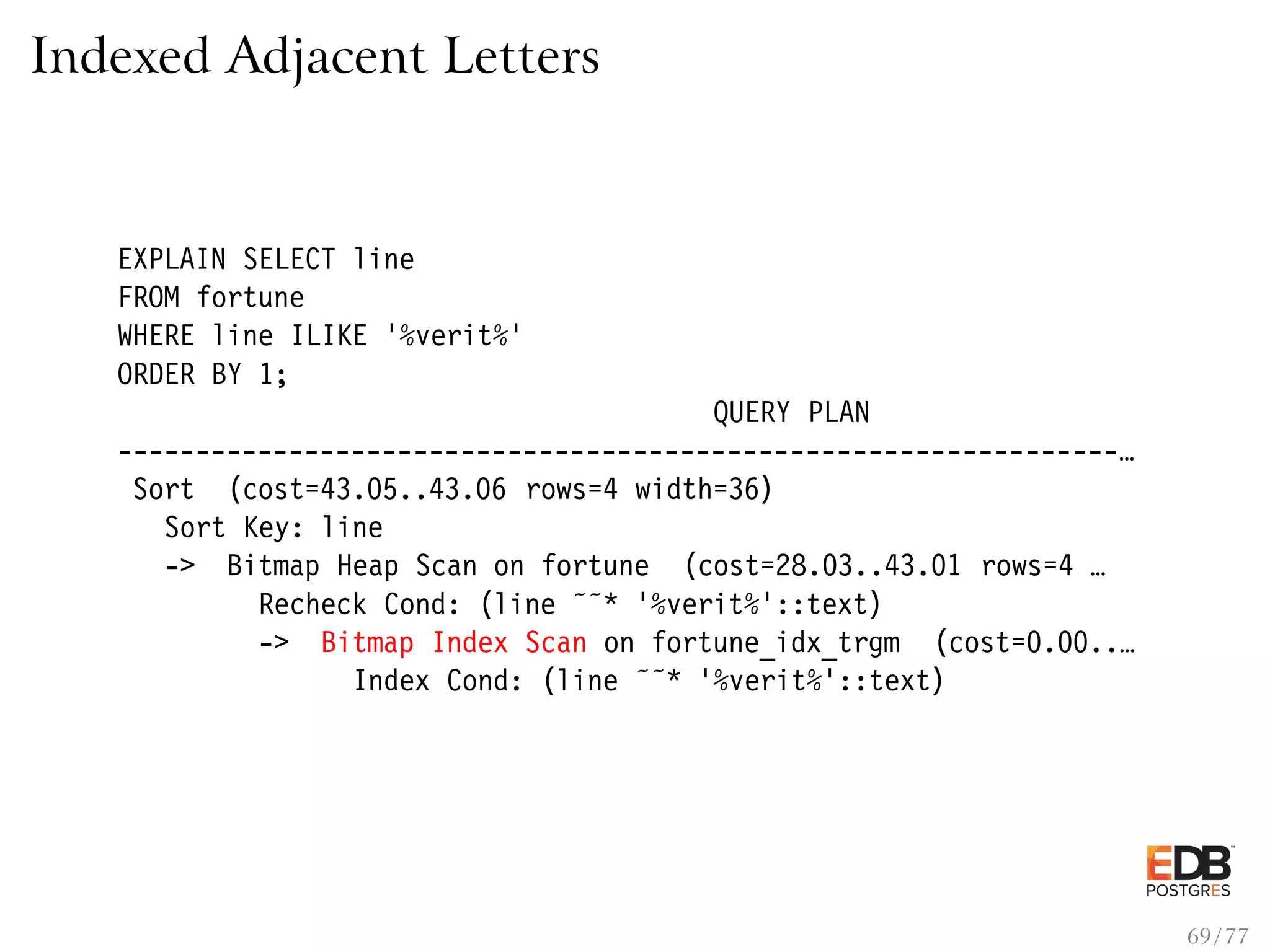 Indexed Adjacent Letters EXPLAIN SELECT line FROM fortune WHERE line ILIKE ’%verit%’ ORDER BY 1; QUERY PLAN ----------------------------------------------------------------… Sort (cost=43.05..43.06 rows=4 width=36) Sort Key: line -> Bitmap Heap Scan on fortune (cost=28.03..43.01 rows=4 … Recheck Cond: (line ˜˜* ’%verit%’::text) -> Bitmap Index Scan on fortune_idx_trgm (cost=0.00..… Index Cond: (line ˜˜* ’%verit%’::text) 69 / 77 