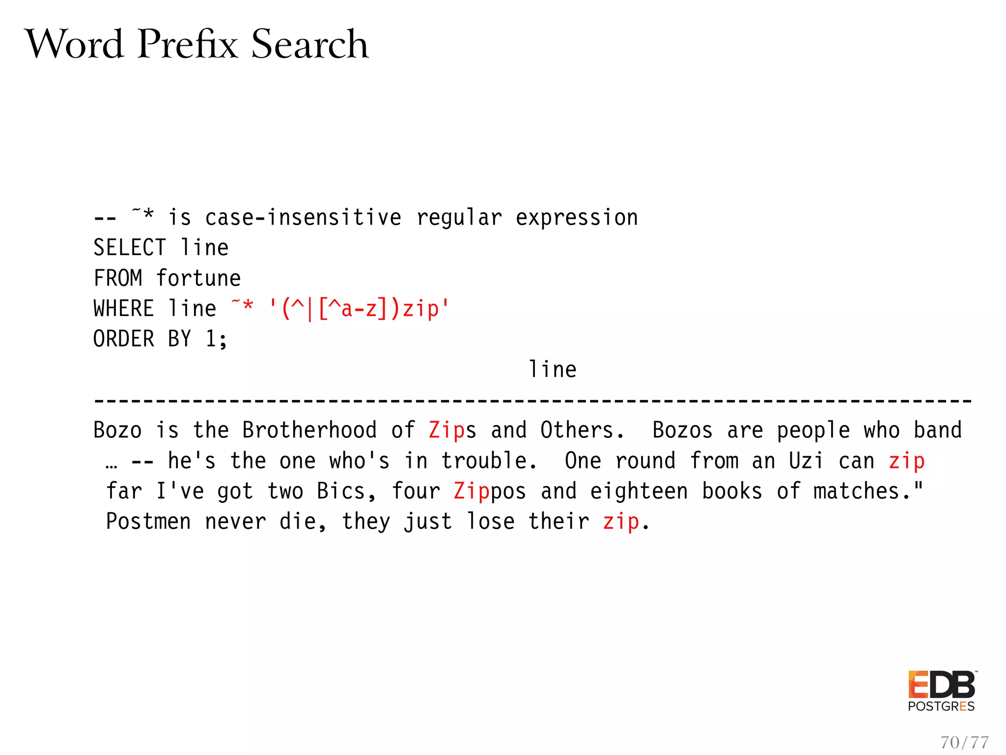 Word Preﬁx Search -- ˜* is case-insensitive regular expression SELECT line FROM fortune WHERE line ˜* ’(^|[^a-z])zip’ ORDER BY 1; line ----------------------------------------------------------------------- Bozo is the Brotherhood of Zips and Others. Bozos are people who band … -- he’s the one who’s in trouble. One round from an Uzi can zip far I’ve got two Bics, four Zippos and eighteen books of matches." Postmen never die, they just lose their zip. 70 / 77 