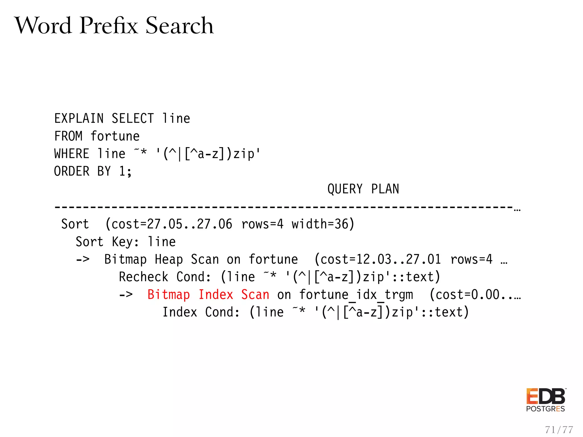 Word Preﬁx Search EXPLAIN SELECT line FROM fortune WHERE line ˜* ’(^|[^a-z])zip’ ORDER BY 1; QUERY PLAN ----------------------------------------------------------------… Sort (cost=27.05..27.06 rows=4 width=36) Sort Key: line -> Bitmap Heap Scan on fortune (cost=12.03..27.01 rows=4 … Recheck Cond: (line ˜* ’(^|[^a-z])zip’::text) -> Bitmap Index Scan on fortune_idx_trgm (cost=0.00..… Index Cond: (line ˜* ’(^|[^a-z])zip’::text) 71 / 77 