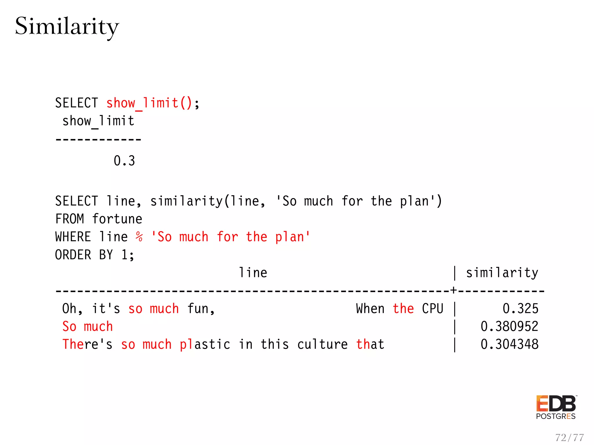 Similarity SELECT show_limit(); show_limit ------------ 0.3 SELECT line, similarity(line, ’So much for the plan’) FROM fortune WHERE line % ’So much for the plan’ ORDER BY 1; line | similarity ------------------------------------------------------+------------ Oh, it’s so much fun, When the CPU | 0.325 So much | 0.380952 There’s so much plastic in this culture that | 0.304348 72 / 77 
