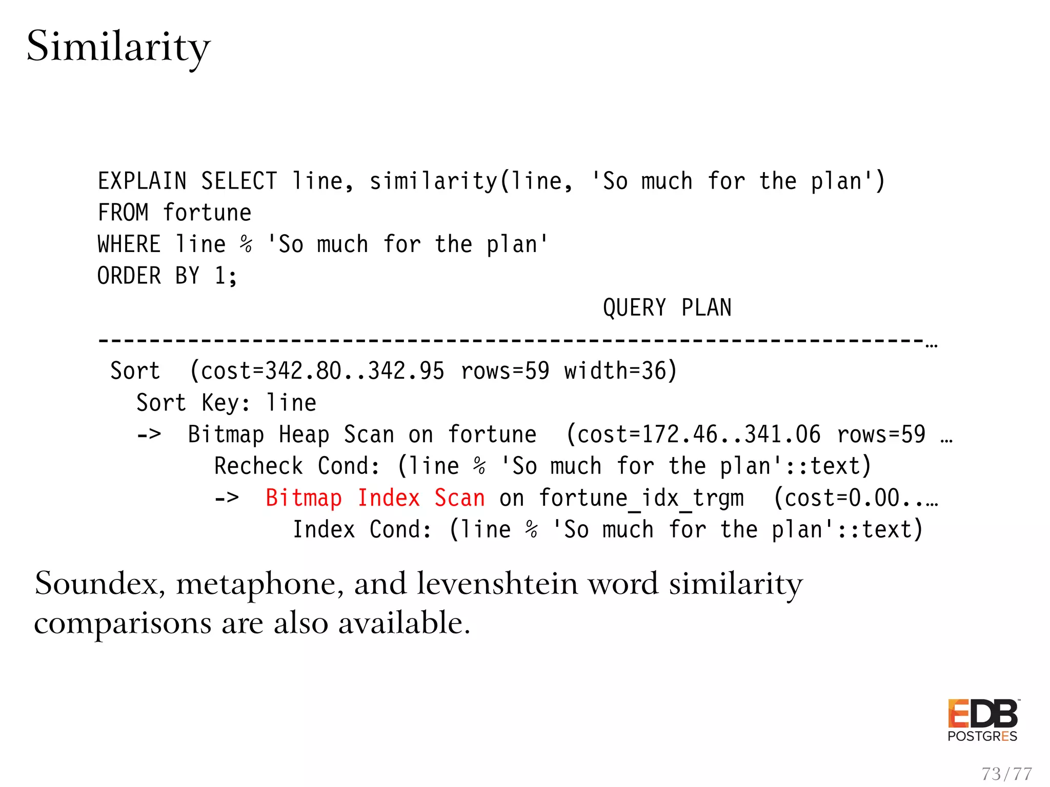 Similarity EXPLAIN SELECT line, similarity(line, ’So much for the plan’) FROM fortune WHERE line % ’So much for the plan’ ORDER BY 1; QUERY PLAN ----------------------------------------------------------------… Sort (cost=342.80..342.95 rows=59 width=36) Sort Key: line -> Bitmap Heap Scan on fortune (cost=172.46..341.06 rows=59 … Recheck Cond: (line % ’So much for the plan’::text) -> Bitmap Index Scan on fortune_idx_trgm (cost=0.00..… Index Cond: (line % ’So much for the plan’::text) Soundex, metaphone, and levenshtein word similarity comparisons are also available. 73 / 77 
