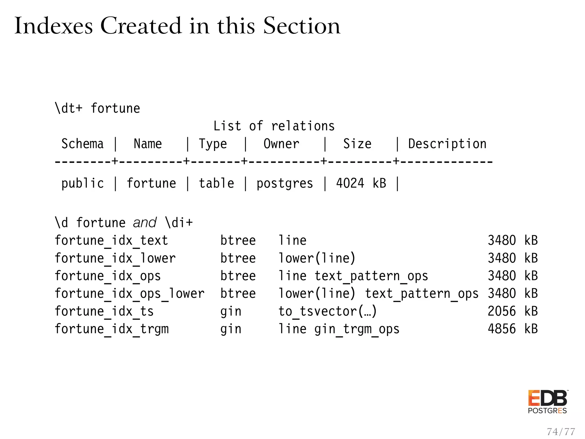 Indexes Created in this Section dt+ fortune List of relations Schema | Name | Type | Owner | Size | Description --------+---------+-------+----------+---------+------------- public | fortune | table | postgres | 4024 kB | d fortune and di+ fortune_idx_text btree line 3480 kB fortune_idx_lower btree lower(line) 3480 kB fortune_idx_ops btree line text_pattern_ops 3480 kB fortune_idx_ops_lower btree lower(line) text_pattern_ops 3480 kB fortune_idx_ts gin to_tsvector(…) 2056 kB fortune_idx_trgm gin line gin_trgm_ops 4856 kB 74 / 77 