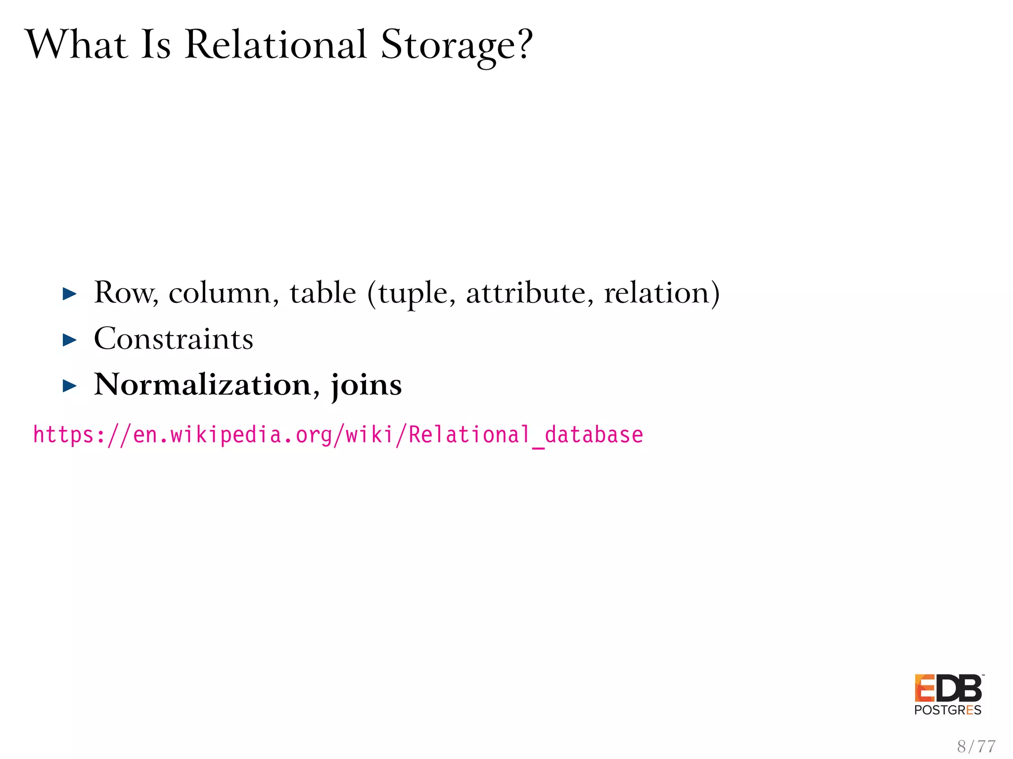 What Is Relational Storage? Row, column, table (tuple, attribute, relation) Constraints Normalization, joins https://en.wikipedia.org/wiki/Relational_database 8 / 77 