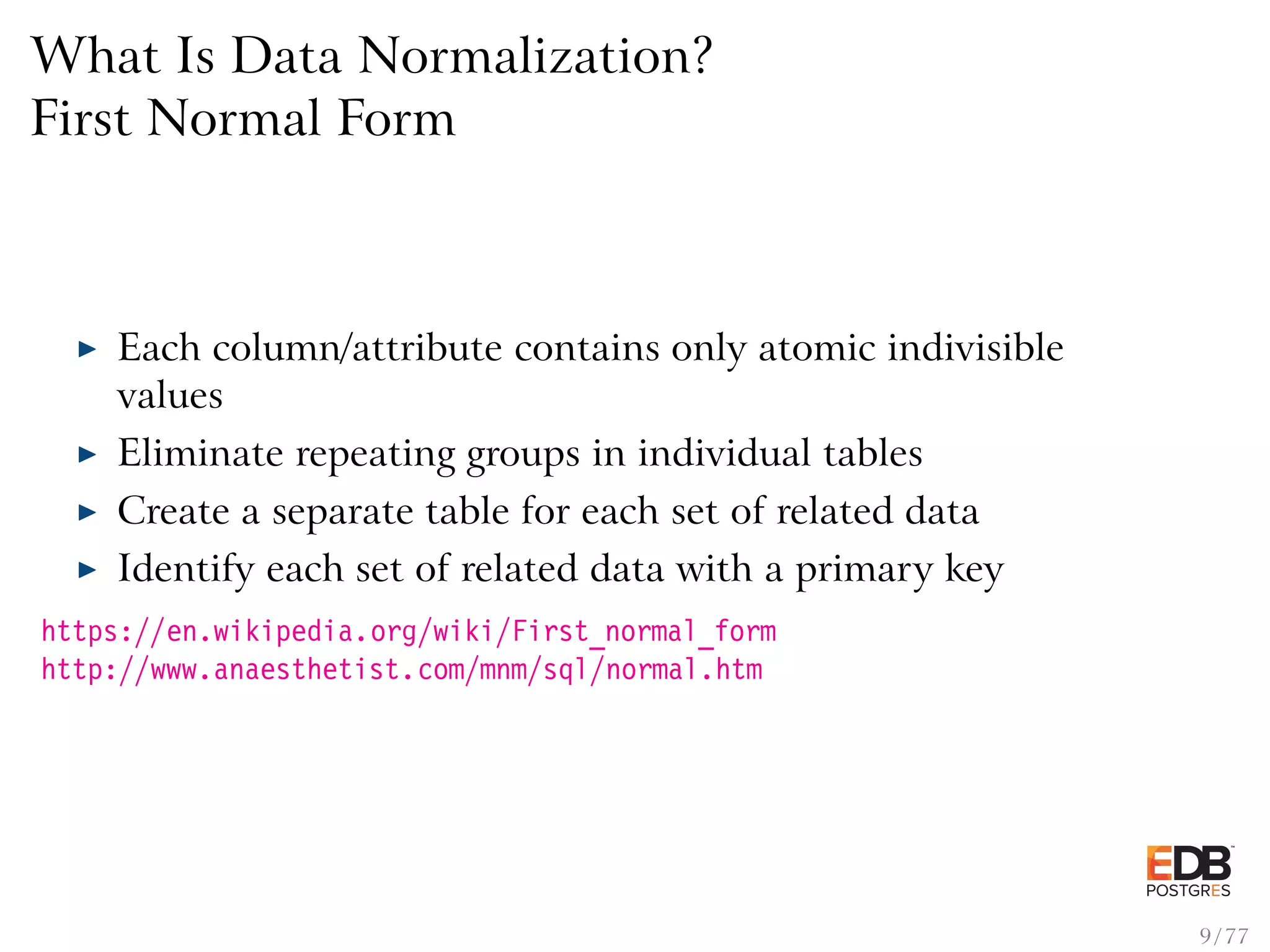 What Is Data Normalization? First Normal Form Each column/attribute contains only atomic indivisible values Eliminate repeating groups in individual tables Create a separate table for each set of related data Identify each set of related data with a primary key https://en.wikipedia.org/wiki/First_normal_form http://www.anaesthetist.com/mnm/sql/normal.htm 9 / 77 
