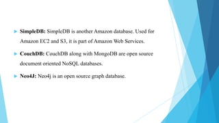    SimpleDB: SimpleDB is another Amazon database. Used for
    Amazon EC2 and S3, it is part of Amazon Web Services.

   CouchDB: CouchDB along with MongoDB are open source
    document oriented NoSQL databases.

   Neo4J: Neo4j is an open source graph database.
 